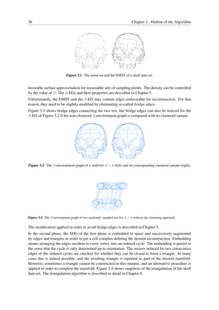 26                                                                         Chapter 3: Outline of the Algorithm




                           Figure 3.1: The point set and the EMST of a skull data set.


favorable surface approximation for reasonable sets of sampling points. The density can be controlled
by the value of β. The β-EGs and their properties are described in Chapter 5.
Unfortunately, the EMST and the β-EG may contain edges unfavorable for reconstruction. For that
reason, they need to be slightly modiﬁed by eliminating so-called bridge edges.
Figure 3.3 shows bridge edges connecting the two tori, but bridge edges can also be noticed for the
β-EG of Figure 3.2 if the non-clustered β-environment graph is compared with its clustered variant.




Figure 3.2: The β-environment graph of a skull for β = 1 (left) and its corresponding clustered variant (right).




Figure 3.3: The β-environment graph of two randomly sampled tori for β = 1 without the clustering approach.

The modiﬁcation applied in order to avoid bridge edges is described in Chapter 5.
In the second phase, the SDG of the ﬁrst phase is embedded in space and successively augmented
by edges and triangles in order to get a cell complex deﬁning the desired reconstruction. Embedding
means arranging the edges incident to every vertex into an ordered cycle. The embedding is partial in
the sense that the cycle is only determined up to orientation. The sectors induced by two consecutive
edges of the ordered cycles are checked for whether they can be closed to form a triangle. In many
cases this is indeed possible, and the resulting triangle is reported as part of the desired manifold.
However, sometimes a triangle cannot be constructed in this manner, and an alternative procedure is
applied in order to complete the manifold. Figure 3.4 shows snapshots of the triangulation of the skull
data set. The triangulation algorithm is described in detail in Chapter 8.
 