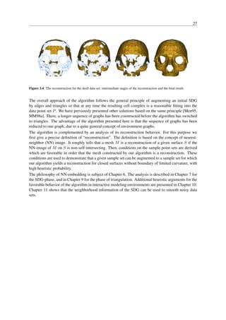27




Figure 3.4: The reconstruction for the skull data set: intermediate stages of the reconstruction and the ﬁnal result.


The overall approach of the algorithm follows the general principle of augmenting an initial SDG
by edges and triangles so that at any time the resulting cell complex is a reasonable ﬁtting into the
data point set P . We have previously presented other solutions based on the same principle [Men95,
MM98a]. There, a longer sequence of graphs has been constructed before the algorithm has switched
to triangles. The advantage of the algorithm presented here is that the sequence of graphs has been
reduced to one graph, due to a quite general concept of environment graphs.
The algorithm is complemented by an analysis of its reconstruction behavior. For this purpose we
ﬁrst give a precise deﬁnition of “reconstruction”. The deﬁnition is based on the concept of nearest-
neighbor (NN) image. It roughly tells that a mesh M is a reconstruction of a given surface S if the
NN-image of M on S is non-self-intersecting. Then, conditions on the sample point sets are derived
which are favorable in order that the mesh constructed by our algorithm is a reconstruction. These
conditions are used to demonstrate that a given sample set can be augmented to a sample set for which
our algorithm yields a reconstruction for closed surfaces without boundary of limited curvature, with
high heuristic probability.
The philosophy of NN-embedding is subject of Chapter 6. The analysis is described in Chapter 7 for
the SDG-phase, and in Chapter 9 for the phase of triangulation. Additional heuristic arguments for the
favorable behavior of the algorithm in interactive modeling environments are presented in Chapter 10.
Chapter 11 shows that the neighborhood information of the SDG can be used to smooth noisy data
sets.
 