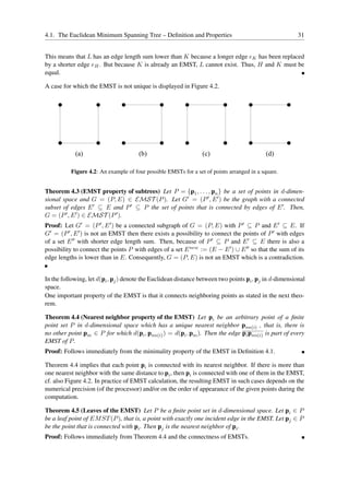 4.1. The Euclidean Minimum Spanning Tree – Deﬁnition and Properties                                     31


This means that L has an edge length sum lower than K because a longer edge eK has been replaced
by a shorter edge eH . But because K is already an EMST, L cannot exist. Thus, H and K must be
equal.

A case for which the EMST is not unique is displayed in Figure 4.2.




            (a)                       (b)                        (c)                       (d)

          Figure 4.2: An example of four possible EMSTs for a set of points arranged in a square.


Theorem 4.3 (EMST property of subtrees) Let P = {p1 , . . . , pn } be a set of points in d-dimen-
sional space and G = (P, E) ∈ EMST (P ). Let G′ = (P ′ , E ′ ) be the graph with a connected
subset of edges E ′ ⊆ E and P ′ ⊆ P the set of points that is connected by edges of E ′ . Then,
G = (P ′ , E ′ ) ∈ EMST (P ′ ).
Proof: Let G′ = (P ′ , E ′ ) be a connected subgraph of G = (P, E) with P ′ ⊆ P and E ′ ⊆ E. If
G′ = (P ′ , E ′ ) is not an EMST then there exists a possibility to connect the points of P ′ with edges
of a set E ′′ with shorter edge length sum. Then, because of P ′ ⊆ P and E ′ ⊆ E there is also a
possibility to connect the points P with edges of a set E new := (E − E ′ ) ∪ E ′′ so that the sum of its
edge lengths is lower than in E. Consequently, G = (P, E) is not an EMST which is a contradiction.


In the following, let d(pi , pj ) denote the Euclidean distance between two points pi , pj in d-dimensional
space.
One important property of the EMST is that it connects neighboring points as stated in the next theo-
rem.

Theorem 4.4 (Nearest neighbor property of the EMST) Let pi be an arbitrary point of a ﬁnite
point set P in d-dimensional space which has a unique nearest neighbor pnn(i) , that is, there is
no other point pm ∈ P for which d(pi , pnn(i) ) = d(pi , pm ). Then the edge pi pnn(i) is part of every
EMST of P .
Proof: Follows immediately from the minimality property of the EMST in Deﬁnition 4.1.

Theorem 4.4 implies that each point pi is connected with its nearest neighbor. If there is more than
one nearest neighbor with the same distance to pi , then pi is connected with one of them in the EMST,
cf. also Figure 4.2. In practice of EMST calculation, the resulting EMST in such cases depends on the
numerical precision (of the processor) and/or on the order of appearance of the given points during the
computation.

Theorem 4.5 (Leaves of the EMST) Let P be a ﬁnite point set in d-dimensional space. Let pi ∈ P
be a leaf point of EM ST (P ), that is, a point with exactly one incident edge in the EMST. Let pj ∈ P
be the point that is connected with pi . Then pj is the nearest neighbor of pi .
Proof: Follows immediately from Theorem 4.4 and the connectness of EMSTs.
 