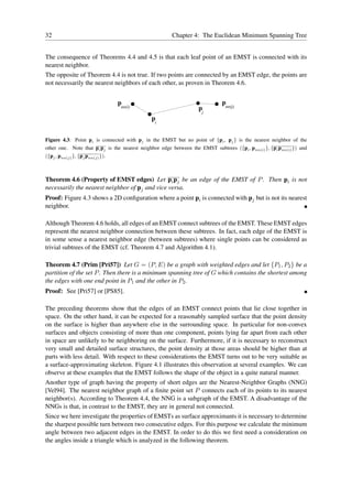32                                                      Chapter 4: The Euclidean Minimum Spanning Tree


The consequence of Theorems 4.4 and 4.5 is that each leaf point of an EMST is connected with its
nearest neighbor.
The opposite of Theorem 4.4 is not true. If two points are connected by an EMST edge, the points are
not necessarily the nearest neighbors of each other, as proven in Theorem 4.6.


                                  pnn(i)                                      p
                                                                               nn(j)
                                                                   pj
                                               p
                                                i


Figure 4.3: Point pi is connected with pj in the EMST but no point of {pi , pj } is the nearest neighbor of the
other one. Note that pi pj is the nearest neighbor edge between the EMST subtrees ({pi , pnn(i) }, {pi pnn(i) }) and
({pj , pnn(j) }, {pj pnn(j) }).



Theorem 4.6 (Property of EMST edges) Let pi pj be an edge of the EMST of P . Then pi is not
necessarily the nearest neighbor of pj and vice versa.
Proof: Figure 4.3 shows a 2D conﬁguration where a point pi is connected with pj but is not its nearest
neighbor.

Although Theorem 4.6 holds, all edges of an EMST connect subtrees of the EMST. These EMST edges
represent the nearest neighbor connection between these subtrees. In fact, each edge of the EMST is
in some sense a nearest neighbor edge (between subtrees) where single points can be considered as
trivial subtrees of the EMST (cf. Theorem 4.7 and Algorithm 4.1).

Theorem 4.7 (Prim [Pri57]) Let G = (P, E) be a graph with weighted edges and let {P1 , P2 } be a
partition of the set P . Then there is a minimum spanning tree of G which contains the shortest among
the edges with one end point in P1 and the other in P2 .
Proof: See [Pri57] or [PS85].

The preceding theorems show that the edges of an EMST connect points that lie close together in
space. On the other hand, it can be expected for a reasonably sampled surface that the point density
on the surface is higher than anywhere else in the surrounding space. In particular for non-convex
surfaces and objects consisting of more than one component, points lying far apart from each other
in space are unlikely to be neighboring on the surface. Furthermore, if it is necessary to reconstruct
very small and detailed surface structures, the point density at those areas should be higher than at
parts with less detail. With respect to these considerations the EMST turns out to be very suitable as
a surface-approximating skeleton. Figure 4.1 illustrates this observation at several examples. We can
observe at these examples that the EMST follows the shape of the object in a quite natural manner.
Another type of graph having the property of short edges are the Nearest-Neighbor Graphs (NNG)
[Vel94]. The nearest neighbor graph of a ﬁnite point set P connects each of its points to its nearest
neighbor(s). According to Theorem 4.4, the NNG is a subgraph of the EMST. A disadvantage of the
NNGs is that, in contrast to the EMST, they are in general not connected.
Since we here investigate the properties of EMSTs as surface approximants it is necessary to determine
the sharpest possible turn between two consecutive edges. For this purpose we calculate the minimum
angle between two adjacent edges in the EMST. In order to do this we ﬁrst need a consideration on
the angles inside a triangle which is analyzed in the following theorem.
 