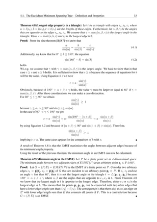 4.1. The Euclidean Minimum Spanning Tree – Deﬁnition and Properties                                   33


Theorem 4.8 (Longest edge property in a triangle) Let t be a triangle with edges ea , eb , ec where
a = l(ea ), b = l(eb ), c = l(ec ) are the lengths of these edges. Furthermore, let α, β, γ be the angles
that are opposite to the edges ea , eb , ec . We assume that γ = max(α, β, γ) is the largest angle in the
triangle. Then, c = max(a, b, c) and ec is the longest edge in t.
Proof: From the sine theorem [BS87] we know that
                                        a        b        c
                                            =        =        .                                     (4.1)
                                     sin(α)   sin(β)   sin(γ)
Additionally, we know that for 0◦ ≤ δ ≤ 180◦ , the equation
                                        sin(180◦ − δ) = sin(δ)                                      (4.2)
holds.
W.l.o.g. we assume that γ with γ = max(α, β, γ) is the largest angle. We have to show that in that
case c ≥ a and c ≥ b holds. It is sufﬁcient to show that c ≥ a because the sequence of equations for b
will be the same. Using Equation 4.1 we have
                                                    sin(γ)
                                            c=a·           .
                                                    sin(α)
Obviously, because of 180◦ = α + β + γ holds, the value γ must be larger or equal to 60◦ if γ =
max(α, β, γ). After these considerations we can make a case distinction.
For 60◦ ≤ γ ≤ 90◦ we obtain
                                           sin(γ)
                                                  ≥ 1
                                           sin(α)
because γ ≥ α, α ≤ 90◦ and sin(γ) ≥ sin(α).
In the case of 90◦ < γ ≤ 180◦ we get
                            sin(γ)     sin(180◦ − (α + β))     sin(α + β)
                    c=a·           =a·                     =a·
                            sin(α)            sin(α)             sin(α)
by using Equation 4.2 and because of (α + β) ≤ 90◦ and sin(α + β) > sin(α). Therefore,
                                           sin(α + β)
                                                      ≥ 1
                                             sin(α)
implying c > a. The same cases appear for the comparison of b with c.

A result of Theorem 4.8 is that the EMST maximizes the angles between adjacent edges because of
its minimum length property.
Using the result of the previous theorem, the minimum angle in an EMST can now be calculated.

Theorem 4.9 (Minimum angle in the EMST) Let P be a ﬁnite point set in d-dimensional space.
The minimum angle between two adjacent edges of EM ST (P ) at an arbitrary point pi ∈ P is 60◦ .
Proof: Let G = (P, E) = EM ST (P ) be the EMST of a ﬁnite point set P . Consider two arbitrary
edges e1 = pi pj , e2 = pi pk of G that are incident to an arbitrary point pi ∈ P . If e1 , e2 enclose
an angle γ less than 60◦ , then it is not the largest angle in the triangle t = △(pi , pj , pk ) because
180◦ = α + β + γ where α, β are the angles that are opposite to e1 , e2 in t. From Theorem 4.8
we know that the largest angle in t is opposite to the longest edge. Therefore, either e1 or e2 is the
longest edge in t. This means that the points pi , pj , pk can be connected with two other edges that
have a lower edge length sum than l(e1 ) + l(e2 ). The consequence is that there also exists an edge set
E ′ with lower edge length sum than E that connects all points of P . This is a contradiction because
G = (P, E) is an EMST.
 