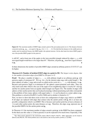 4.1. The Euclidean Minimum Spanning Tree – Deﬁnition and Properties                                                             35



                                                pk                         pk
                                                     3                           2




                                                                         60 degrees
                                    pk                       p                          p
                                                             i
                                         4                                                k   1




                                                  p                         p
                                                     k                       k
                                                         5                       6




Figure 4.5: The maximum number of EMST edges around a point of the given planar point set is 6. The distances between
consecutive points pki , pki+1 are equal to d(pi , pki ) for i ∈ {1, . . . , 6}. Provided that the distances to the middle point are
smaller only for numerical reasons, this EMST graph is the optimal structure. On the other hand, the shown EMST graph is
one of the possible EMST graphs for this point set.


is still 60◦ , and at least one of the angles in the (new possible) triangle induced by edges e1 , e2 with
non-equal length would have to be larger than 60◦ . Therefore, all points pkj must have equal distance
to pi .

In three dimensions the number of possible EMST edges around an arbitrary point in EM ST (P ) can
be higher.

Theorem 4.11 (Number of incident EMST edges to a point in 3D) The largest vertex degree, that
is, the number of incident edges of an EMST in 3D space is 12.
Proof: We place a number of edges e1 , . . . , ek with arbitrary length at an arbitrary point pi with
pairwise angles of minimum 60◦ . W.l.o.g. let el be the shortest edge at pi with scaled length 1. We
                         1
place spheres of radius 2 at pi and at each so-called anchor point on e1 , . . . , ek with distance 1 to pi .
Because each pairwise angle is at minimum 60◦ the spheres cannot penetrate each other. They can
only touch each other which is the case if the angle of two neighboring edges is exactly 60◦ since pi
and the two anchor points form an equally-sided triangle (see Figure 4.6). The number of edges with
spheres at their anchor points that can be placed around pi without penetrating each other corresponds
to the problem of how many spheres with equal radius (= 1 ) can be placed at a center sphere at pi .
                                                             2
This problem is solved in [SvdW53, Lee56, CS88] and its number is limited to 12. 1
Now, we have to show that there exists at least one conﬁguration of edges at pi which is an EMST.
If all edges are replaced with edges that connect only the anchor points with pi this is at least one
possible conﬁguration which is an EMST. This is because each anchor point has at least a distance of
1 to each other anchor point, the same distance as to pi . Therefore, the edges at pi represent one of
the possible EMSTs for the anchor points and pi .

In Theorem 4.11 the maximum number of edges around a point pi in the EMST has been computed.
In the ideal case this value is 12 but in practice it can be expected to be much lower. Especially, if the
   1
    The oldest proofs appeared in the nineteenth century [Ben74, Hop74, G¨ n75]. Other approaches can be found in
                                                                            u
[Boe52] and [Was78]. The whole problem area is also known as the kissing number problem, cf. [CS88].
 