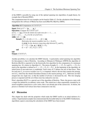 38                                                Chapter 4: The Euclidean Minimum Spanning Tree


of the EMST is possible by using one of the optimal spanning tree algorithms of graph theory, for
example that of Kruskal [PS85].
The computation times for our examples can be found in Table 4.2. For the calculation of the Delaunay
triangulation the software of M¨ cke has been used [M¨ c93b, M¨ c93a, EM94].
                               u                     u        u

Algorithm 4.1 Computation of EM ST (P )
Input: Point set P = {p1 , . . . , pn }.
Operation: Compute the EM ST of P .
Let Gi := ({pi }, ∅) be the initial one-node-trees for i = 1, . . . , n.
Let G := {G1 , . . . , Gn } be the set of all trees.
while ( |G| > 1 ) do
      foreach ( Gj ∈ G with j ∈ { 1, . . . , |G| } ) do
               Determine the nearest neighbor tree Gk ∈ G of Gj .
               Let pr ps be the shortest connecting edge between Gj and Gk .
               G′ := Gj ∪ ({pr , ps }, {pr ps }) ∪ Gk .
               G := (G − {Gj , Gk }) ∪ {G′ }.
      end
end
Output: EM ST (P ).


Another possibility is to calculate the EMST directly. A particularly suited spanning tree algorithm
for that purpose is that of Bor˚ vka. According to Ottmann & Widmayer [OW90] the algorithm of
                                 u
Bor˚ vka [Bor26] is reported to be the historically ﬁrst algorithm for the computation of a minimum
     u
spanning tree. It is shown in Algorithm 4.1. The union of graphs G1 = (P1 , E2 ) and G2 = (P2 , E2 )
used in the algorithm is deﬁned as G := (P1 ∪ P2 , E1 ∪ E2 ). At the beginning of the algorithm, an
initial forest of one-node-trees is established. Each vertex of P deﬁnes one tree of that forest. Then
for each tree Gj its nearest neighbor tree Gk is computed, which is the tree that contains the point ps
not in Gj which has the shortest Euclidean distance to the nearest point pr of Gj . Both trees are then
merged into one single tree, so that the number of all trees is decreased by one. This tree merging
process is repeated until the set of these trees has reduced to one tree.
Prim’s algorithm [Pri57] is a special case of the algorithm of Bor˚ vka. There, the process starts with
                                                                     u
a single tree deﬁned by an arbitrary vertex node. This initial tree is then sequentially extended by its
nearest neighbor connection to a new vertex, that is not already part of the current tree. As before, the
process is ﬁnished if all vertices have been connected to one tree.


4.3 Discussion
This chapter has dealt with the properties which make the EMST useful as an initial skeleton of a
surface. Experimental examples have demonstrated the favorable behavior of the EMST. Furthermore,
algorithmic aspects concerning the calculation of the EMST have been treated.
 