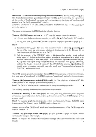 40                                                                     Chapter 5: Environment Graphs


Deﬁnition 5.2 (Euclidean minimum spanning environment (EMSE)) For any pair of points p, q ∈
I d , the Euclidean minimum spanning environment (EMSE) of their connecting line segment s is
R
the intersection of the closed ball touching q and centered at p, with the closed ball touching p and
centered at q. The EMSE is denoted by UEM SE (s).
Let P be a set of points in I d . The EMSE-graph of P is the U -EG with U (s) := {UEM SE (s)} for
                             R
every line segment s.

The reason for introducing the EMSE lies in the following theorem.

Theorem 5.3 (EMSE-property) Let p, q, r ∈ I d , s the line segment connecting p and q.
                                          R
  (1) s belongs to an Euclidean minimum spanning tree of Q = {p, q, r} if and only if r ∈ UEM SE (s).

  (2) For any ﬁnite set P of points in I d , the EMSTs of P are subgraphs of the EMSE-graph of P .
                                       R
Proof:
  (1) By deﬁnition of UEM SE (s) there is no point inside the spheres of radius d(p, q) around p,q so
      that one of the points p,q is the nearest neighbor of the other one in Q. By Theorem 4.4 we
      know that nearest neighbors are part of an EMST.
  (2) Each line segment s of the EM ST (P ) with s = pq does not have a point r inside (and not
      on the border of) the intersection of the spheres around p, q with radius d(p, q) which is the
      condition for each edge of the EMSE-graph. Let us assume such a point r would exist for p, q.
      W.l.o.g. there exists a path from p (or q) to r that does not contain the point q (or p). Obviously,
      we know that d(q, r) < d(p, q). If we modify the EM ST (P ) by removing pq and adding the
      edge qr we get a connected graph with lower edge length sum. This cannot be true because the
      EM ST (P ) is of minimal length.


The EMSE-graph in general has more edges than an EMST which, according to the previous theorem,
is in some sense a ”lower bound” of the EMSE-graph. An ”upper bound” is given by the next theorem.

Theorem 5.4 (Delaunay property of the EMSE-graph) Let P be a ﬁnite set of points in I d . The
                                                                                    R
EMSE-graph of P is a subgraph of the Delaunay graph of P .
Proof: The EMSE of a line segment s comprehends an empty surrounding sphere of s.

The following corollary is an immediate consequence of this theorem.

Corollary 5.5 (Planarity of the EMSE-graph) Let P be a ﬁnite set of points in the plane. The points
are assumed in general position, that is, no four of them are co-cyclic. Then the EMSE-graph of P is
a planar graph.
Proof: The Delaunay graph of points in general position is a planar graph. Because the EMSE-graph
is a subgraph of the Delaunay graph, the EMSE-graph is planar, too.

Another property of the EMSE-graph which is an immediate consequence of the EMSE-property is
stated in Theorem 5.6.

Theorem 5.6 (Cycle length of the EMSE-graph) If a cycle of the EMSE-graph has length 3 then its
vertices deﬁne an equal-sided triangle.
Proof: The only case that all edges of a triangle have an empty EMSE-environment is the equal-sided
triangle.
 
