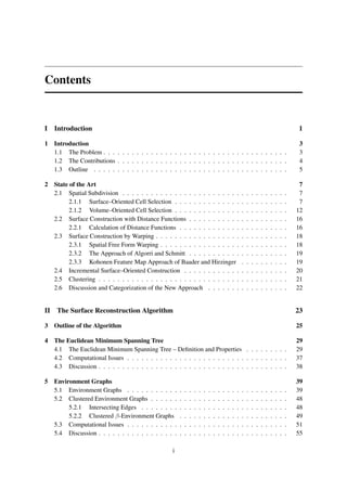 Contents


I Introduction                                                                                                                                     1

1 Introduction                                                                                                                                     3
  1.1 The Problem . . . . . . . . . . . . . . . . . . . . . . . . . . . . . . . . . . . . . . .                                                    3
  1.2 The Contributions . . . . . . . . . . . . . . . . . . . . . . . . . . . . . . . . . . . .                                                    4
  1.3 Outline . . . . . . . . . . . . . . . . . . . . . . . . . . . . . . . . . . . . . . . . .                                                    5

2 State of the Art                                                                                                                                 7
  2.1 Spatial Subdivision . . . . . . . . . . . . . . . . . . . . . . . . .                               .   .   .   .   .   .   .   .   .   .    7
        2.1.1 Surface–Oriented Cell Selection . . . . . . . . . . . . . .                                 .   .   .   .   .   .   .   .   .   .    7
        2.1.2 Volume–Oriented Cell Selection . . . . . . . . . . . . . .                                  .   .   .   .   .   .   .   .   .   .   12
  2.2 Surface Construction with Distance Functions . . . . . . . . . . .                                  .   .   .   .   .   .   .   .   .   .   16
        2.2.1 Calculation of Distance Functions . . . . . . . . . . . . .                                 .   .   .   .   .   .   .   .   .   .   16
  2.3 Surface Construction by Warping . . . . . . . . . . . . . . . . . .                                 .   .   .   .   .   .   .   .   .   .   18
        2.3.1 Spatial Free Form Warping . . . . . . . . . . . . . . . . .                                 .   .   .   .   .   .   .   .   .   .   18
        2.3.2 The Approach of Algorri and Schmitt . . . . . . . . . . .                                   .   .   .   .   .   .   .   .   .   .   19
        2.3.3 Kohonen Feature Map Approach of Baader and Hirzinger                                        .   .   .   .   .   .   .   .   .   .   19
  2.4 Incremental Surface–Oriented Construction . . . . . . . . . . . .                                   .   .   .   .   .   .   .   .   .   .   20
  2.5 Clustering . . . . . . . . . . . . . . . . . . . . . . . . . . . . . .                              .   .   .   .   .   .   .   .   .   .   21
  2.6 Discussion and Categorization of the New Approach . . . . . . .                                     .   .   .   .   .   .   .   .   .   .   22


II The Surface Reconstruction Algorithm                                                                                                           23

3 Outline of the Algorithm                                                                                                                        25

4 The Euclidean Minimum Spanning Tree                                                                                                             29
  4.1 The Euclidean Minimum Spanning Tree – Deﬁnition and Properties . . . . . . . . .                                                            29
  4.2 Computational Issues . . . . . . . . . . . . . . . . . . . . . . . . . . . . . . . . . .                                                    37
  4.3 Discussion . . . . . . . . . . . . . . . . . . . . . . . . . . . . . . . . . . . . . . . .                                                  38

5 Environment Graphs                                                                                                                              39
  5.1 Environment Graphs . . . . . . . . . . .        .   .   .   .   .   .   .   .   .   .   .   .   .   .   .   .   .   .   .   .   .   .   .   39
  5.2 Clustered Environment Graphs . . . . . .        .   .   .   .   .   .   .   .   .   .   .   .   .   .   .   .   .   .   .   .   .   .   .   48
       5.2.1 Intersecting Edges . . . . . . . .       .   .   .   .   .   .   .   .   .   .   .   .   .   .   .   .   .   .   .   .   .   .   .   48
       5.2.2 Clustered β-Environment Graphs           .   .   .   .   .   .   .   .   .   .   .   .   .   .   .   .   .   .   .   .   .   .   .   49
  5.3 Computational Issues . . . . . . . . . . .      .   .   .   .   .   .   .   .   .   .   .   .   .   .   .   .   .   .   .   .   .   .   .   51
  5.4 Discussion . . . . . . . . . . . . . . . . .    .   .   .   .   .   .   .   .   .   .   .   .   .   .   .   .   .   .   .   .   .   .   .   55

                                                  i
 