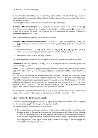 5.2. Clustered Environment Graphs                                                                          49


In order to reduce the unlikely case of intersecting edges further, we use the following concept of
χ-intersecting line segments generalizing the notion of intersection of line segments from the plane to
line segments in space.
This concept uses the so-called dihedral angle between adjacent triangles.

Deﬁnition 5.13 (Dihedral angle) Let t1 and t2 be two triangles which share a common edge pq.
Then the intersection of t1 and t2 with a plane perpendicular to, and intersecting pq consists of two
incident line segments. The smaller one of the two angles between those line segments is denoted as
the dihedral angle between t1 and t2 .

Now, χ-intersecting line segments can be deﬁned as follows.

Deﬁnition 5.14 (χ-intersecting line segments) Let be χ > 0◦ . Two line segments s1 = p1 q1 and
s2 = p2 q2 in 3D space without common vertex are called χ-intersecting if they have the following
properties:

  (1) For any two triangles t1 = △(p1 , q1 , r1 ) and t2 = △(p2 , q2 , r2 ), r1 ∈ {p2 , q2 }, r2 ∈ {p1 , q1 },
      which share a common edge, the dihedral angle between t1 and t2 is less than χ.
  (2) The dihedral angles at p1 q1 and p2 q2 exceed 90◦ .

The following theorem shows that the concept of χ-intersecting edges is reasonable in the plane.

Theorem 5.15 Two line segments si = pi qi , i = 1, 2, in the plane intersect if and only if the si are
χ-intersecting for χ = 0◦ .
Proof: If s1 and s2 intersect, all the pairs of triangles mentioned in (1) of the deﬁnition have a dihedral
angle of 0◦ . This implies χ = 0◦ . The angles of (2) are equal to 180◦ and thus larger than 90◦ , as
demanded.
If s1 and s2 do not intersect, we distinguish between two cases. The ﬁrst one is that each of the
segments is completely in one of the half-planes induced by the line of the other. Then the triangles
obtained by triangulating the quadrilateral spanned by s1 and s2 have a dihedral angle of 180◦ . Oth-
erwise, the line of one of the segments, say s1 , intersects the other segment, here s2 . Let p1 be the
vertex of s1 that is closer to s2 . Then the triangles △(p2 , q2 , p1 ) and △(p1 , q1 , p2 ) have a dihedral
angle of 180◦ . In both cases the condition of the theorem does not hold.

Our experimental experience shows that 60◦ ≤ χ ≤ 90◦ is a suitable choice in the case of curved
surfaces. The examples of this chapter have been constructed with a value of χ = 90◦ .

5.2.2     Clustered β-Environment Graphs
Clustered β-environment graphs are obtained by a greedy clustering scheme which yields a subgraph
of a β-environment graph without edges of exceptional length.
The greedy clustering scheme consists of three phases:

   1. For every point p, a next nearest neighbor q of p is iteratively determined in order of increasing
      distance, as long as the edge pq belongs to the β-environment graph. Each of these edges pq
      is stored as virtually incident to p. That approach corresponds to an iterative nearest neighbor
      extension of the neighborhood of p, under consideration of the empty-β-environment constraint.
        For every point p, a radius r(p) is deﬁned. r(p) is the Euclidean length of the last edge pq that
        was added as virtually incident to p.
 