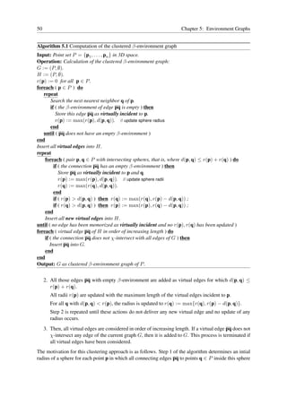 50                                                                       Chapter 5: Environment Graphs


Algorithm 5.1 Computation of the clustered β-environment graph
Input: Point set P = {p1 , . . . , pn } in 3D space.
Operation: Calculation of the clustered β-environment graph:
G := (P, ∅).
H := (P, ∅).
r(p) := 0 for all p ∈ P .
foreach ( p ∈ P ) do
   repeat
        Search the next nearest neighbor q of p.
        if ( the β-environment of edge pq is empty ) then
           Store this edge pq as virtually incident to p.
           r(p) := max(r(p), d(p, q)). // update sphere radius
        end
   until ( pq does not have an empty β-environment )
end
Insert all virtual edges into H.
repeat
    foreach ( pair p, q ∈ P with intersecting spheres, that is, where d(p, q) ≤ r(p) + r(q) ) do
          if ( the connection pq has an empty β-environment ) then
             Store pq as virtually incident to p and q.
             r(p) := max(r(p), d(p, q)). // update sphere radii
             r(q) := max(r(q), d(p, q)).
          end
          if ( r(p) > d(p, q) ) then r(q) := max(r(q), r(p) − d(p, q)) ;
          if ( r(q) > d(p, q) ) then r(p) := max(r(p), r(q) − d(p, q)) ;
    end
    Insert all new virtual edges into H.
until ( no edge has been memorized as virtually incident and no r(p), r(q) has been updated )
foreach ( virtual edge pq of H in order of increasing length ) do
    if ( the connection pq does not χ-intersect with all edges of G ) then
       Insert pq into G.
    end
end
Output: G as clustered β-environment graph of P .


     2. All those edges pq with empty β-environment are added as virtual edges for which d(p, q) ≤
        r(p) + r(q).
        All radii r(p) are updated with the maximum length of the virtual edges incident to p.
        For all q with d(p, q) < r(p), the radius is updated to r(q) := max{r(q), r(p) − d(p, q)}.
        Step 2 is repeated until these actions do not deliver any new virtual edge and no update of any
        radius occurs.
     3. Then, all virtual edges are considered in order of increasing length. If a virtual edge pq does not
        χ-intersect any edge of the current graph G, then it is added to G. This process is terminated if
        all virtual edges have been considered.
The motivation for this clustering approach is as follows. Step 1 of the algorithm determines an intial
radius of a sphere for each point p in which all connecting edges pq to points q ∈ P inside this sphere
 