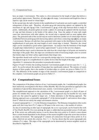 5.3. Computational Issues                                                                              51


have an empty β-environment. This radius is a ﬁrst estimation for the length of edges that deliver a
good surface approximant. Therefore, all edges pq with empty β-environment and length less than or
equal to r(p) can be stored as virtual edges.
In the second step, the radii of points in the neighborhood of each point are used to apply a controlled
enlargement of these radii. Therefore, all points p, q with intersecting spheres are updated by the
maximum of r(p) and d(p, q) if the β-environment Eβ (p, q) of the edge between them is empty of
points. Additionally, all points q that are inside a sphere of a point p are updated with the maximum
of r(q) and their distance to the border of the sphere of p. Since the update of some radii might
cause new intersections with other spheres, the second step is repeated until no more update takes
place. The generated radii of the second step are used to determine another set of virtual edges that are
established between points p, q with intersecting spheres and whose connecting edge pq has an empty
β-environment. Because all radii have been generated with respect to the distribution of points in the
neighborhood of each point, the total length of each virtual edge is limited. Therefore, the virtual
edges can be considered as good surface approximants. An analysis that the limitation of the length
of graph edges indeed delivers “good surface approximants” is given in the next two chapters.
The third and last step is used to determine the order how the virtual edges of all points are inserted as
ﬁnal edges of the graph. Here, the edges are considered in order of increasing length, since we assume
that shorter edges are better surface approximants than longer ones.
The algorithm should work well if at a vertex p with a bridge edge in its β-environment graph, vertices
not adjacent to p are in a neighborhood of a radius far less than the length of the edge.
Algorithm 5.1 summarizes this procedure in pseudocode notation.
                                                                                                        1
Figures 5.9 and 5.10 show the resulting clustered β-environment graphs of our test cases for β = 1, 2 ,
and 0. As can be noticed, the number of long edges has signiﬁcantly reduced. The statistics of vertex
degrees of these graphs, that is the number of incident edges to a point, are given in Tables 5.4, 5.5,
5.6. The difference of the number of edges of the clustered β-environment graphs in comparison to
the complete β-environment graphs are given in Table 5.7.


5.3 Computational Issues
The computation of the planar relatives of our β-environment graphs, the β-neighborhood graphs, has
been intensively investigated in the thesis of Rao [Rao98]. Rao also has presented an approach to the
calculation of special three-dimensional cases, namely β-environment graphs for β ≥ 1.
The straightforward approach to the calculation of the β-environment graph is to check all pairs of
points for whether they have an empty environment. This approach may be feasible for very small
point sets, but cannot be applied to larger sets. A better alternative is the ﬁltering approach. The
ﬁltering approach uses a reasonable supergraph G′ of the desired graph G, and removes those edges
from G′ which do not satisfy the empty-environment criterion.
A natural supergraph for β ≥ 0 is the Delaunay triangulation. The Delaunay triangulation often works
quite well, but it may have O(n2 ) edges in 3D space in the worst case, n the number of vertices.
An idea of constructing an other type of supergraph, the sector supergraph, can be found in the work
of Yao [Yao82, Rao98]. For every point p, the space is subdivided into pyramidal sectors R with apex
p. If the sectors are sufﬁciently narrow, it can be shown that every point in R which is more distant
than a certain bound dependent on the distance of the nearest neighbor of p in the sector does not have
an empty environment. The supergraph G′ contains all connections from p to those points in R as
edges which do not satisfy this criterion. For β ≥ 1, Yao has shown that the sector supergraph only
contains O(n) edges. The edges of the supergraph can be determined by nearest-neighbor search as
described in Appendix B.
 