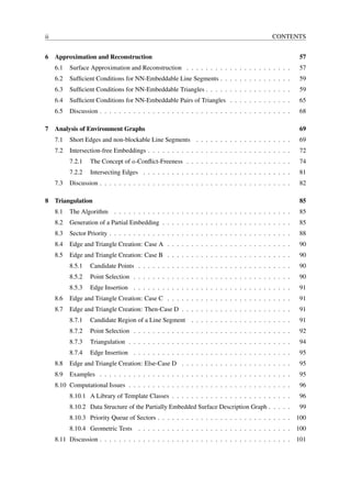 ii                                                                                            CONTENTS


6 Approximation and Reconstruction                                                                        57
     6.1   Surface Approximation and Reconstruction . . . . . . . . . . . . . . . . . . . . . .           57
     6.2   Sufﬁcient Conditions for NN-Embeddable Line Segments . . . . . . . . . . . . . . .             59
     6.3   Sufﬁcient Conditions for NN-Embeddable Triangles . . . . . . . . . . . . . . . . . .           59
     6.4   Sufﬁcient Conditions for NN-Embeddable Pairs of Triangles . . . . . . . . . . . . .            65
     6.5   Discussion . . . . . . . . . . . . . . . . . . . . . . . . . . . . . . . . . . . . . . . .     68

7 Analysis of Environment Graphs                                                                          69
     7.1   Short Edges and non-blockable Line Segments . . . . . . . . . . . . . . . . . . . .            69
     7.2   Intersection-free Embeddings . . . . . . . . . . . . . . . . . . . . . . . . . . . . . .       72
           7.2.1   The Concept of a-Conﬂict-Freeness . . . . . . . . . . . . . . . . . . . . . .          74
           7.2.2   Intersecting Edges . . . . . . . . . . . . . . . . . . . . . . . . . . . . . . .       81
     7.3   Discussion . . . . . . . . . . . . . . . . . . . . . . . . . . . . . . . . . . . . . . . .     82

8 Triangulation                                                                                           85
     8.1   The Algorithm . . . . . . . . . . . . . . . . . . . . . . . . . . . . . . . . . . . . .        85
     8.2   Generation of a Partial Embedding . . . . . . . . . . . . . . . . . . . . . . . . . . .        85
     8.3   Sector Priority . . . . . . . . . . . . . . . . . . . . . . . . . . . . . . . . . . . . . .    88
     8.4   Edge and Triangle Creation: Case A . . . . . . . . . . . . . . . . . . . . . . . . . .         90
     8.5   Edge and Triangle Creation: Case B . . . . . . . . . . . . . . . . . . . . . . . . . .         90
           8.5.1   Candidate Points . . . . . . . . . . . . . . . . . . . . . . . . . . . . . . . .       90
           8.5.2   Point Selection . . . . . . . . . . . . . . . . . . . . . . . . . . . . . . . . .      90
           8.5.3   Edge Insertion . . . . . . . . . . . . . . . . . . . . . . . . . . . . . . . . .       91
     8.6   Edge and Triangle Creation: Case C . . . . . . . . . . . . . . . . . . . . . . . . . .         91
     8.7   Edge and Triangle Creation: Then-Case D . . . . . . . . . . . . . . . . . . . . . . .          91
           8.7.1   Candidate Region of a Line Segment . . . . . . . . . . . . . . . . . . . . .           91
           8.7.2   Point Selection . . . . . . . . . . . . . . . . . . . . . . . . . . . . . . . . .      92
           8.7.3   Triangulation . . . . . . . . . . . . . . . . . . . . . . . . . . . . . . . . . .      94
           8.7.4   Edge Insertion . . . . . . . . . . . . . . . . . . . . . . . . . . . . . . . . .       95
     8.8   Edge and Triangle Creation: Else-Case D . . . . . . . . . . . . . . . . . . . . . . .          95
     8.9   Examples . . . . . . . . . . . . . . . . . . . . . . . . . . . . . . . . . . . . . . . .       95
     8.10 Computational Issues . . . . . . . . . . . . . . . . . . . . . . . . . . . . . . . . . .        96
           8.10.1 A Library of Template Classes . . . . . . . . . . . . . . . . . . . . . . . . .         96
           8.10.2 Data Structure of the Partially Embedded Surface Description Graph . . . . .            99
           8.10.3 Priority Queue of Sectors . . . . . . . . . . . . . . . . . . . . . . . . . . . .      100
           8.10.4 Geometric Tests . . . . . . . . . . . . . . . . . . . . . . . . . . . . . . . .        100
     8.11 Discussion . . . . . . . . . . . . . . . . . . . . . . . . . . . . . . . . . . . . . . . .     101
 