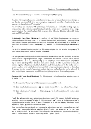 58                                                        Chapter 6: Approximation and Reconstruction


  (2) M ′ is an embedding of M under the nearest-neighbor (NN) mapping.


Condition (1) is required because in general a point in space may have more than one nearest neighbor,
and thus the mapping of M to its nearest neighbor image needs not to be a function in the sense
necessary for the deﬁnition of ”embedding”.
Not all surfaces are suitable for NN-embeddings. For example, if a surface has a sharp edge, like
for example a cube, points in space arbitrarily close to the surface exist which do not have a unique
nearest neighbor. The type of surface which is subject of the following deﬁnition is favorable for the
concept of NN-embedding.


Deﬁnition 6.3 (Save-fringe (SF) surface) Let be r > 0, and S be a closed surface which possesses
a tangent plane at every point. At p ∈ S we consider the two closed balls of radius r tangent to S at p.
If p is the only common point of those two balls with the surface, p is called r-save. If all points p ∈ S
are r-save, the surface is called a save-fringe (SF) surface. r is called a save-fringe (SF) radius of
S.
The set of all points of a shortest distance to S less than or equal to r > 0 is called the r-fringe of S.
If r is a save-fringe radius, then the fringe is called save.


The concept of SF-surfaces can be extended to surfaces with boundary, too, but we do not include this
case in order to keep the presentation simple. Furthermore, the constant SF-radius can be replaced
with a function r : S → I + . Then a point p ∈ S is called r(p)-save if the two closed tangent balls
                          R
at p of radius r(p) do just have p in their intersections with S. In order to guarantee saveness, the
function r(p) has to be chosen so that the balls do not reach the medial axis of S. The medial axis of a
surface is deﬁned as the set of all points in space which have at least two closest points on the surface.
By using a function instead of a constant r, adaptivity to the surface behavior can be achieved. In
order to simplify the presentation, we will however restrict ourselves to the non-adaptive case.


Theorem 6.4 (Properties of SF-fringes) Let S be a compact SF-surface without boundary and with
SF-radius r > 0.

  (1) Every point of the r-fringe of S has a unique nearest neighbor on S.

  (2) If the length of a line segment s = pq, p, q ∈ S, is bounded by r, s is a subset of the r-fringe.

  (3) If the edge length of a triangle t = △(p, q, r), p, q, r ∈ S, is bounded by r, t is a subset of the
      r-fringe.


Proof: Let q be a point in space with distance less than r from S. We consider the ball B with center
q through a nearest neighbor q′ of q on S. B is tangent to S at q′ . Let Br be the ball tangent at q′ of
radius r located on the same side as B. Then B is a subset of Br and thus does not contain any further
points of S. Hence q′ is unique, and thus (1) holds.
If the length of s or the edge length of t, respectively, is less than r, and p is a vertex of s respectively
t, then s and t are completely in the open ball Br (p) of radius r and with center p. For every point
p ∈ S, the open ball Br (p) is a subset of the r-fringe because all its points have distance less than r
from S. Thus s and t are subsets of the r-fringe, that is (2) and (3) hold.
 