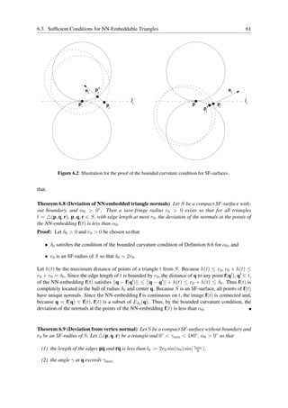 6.3. Sufﬁcient Conditions for NN-Embeddable Triangles                                                   61




                        ni   p’                                                                    ni
                              i

                    p
                                                li                              p            p
                                                                                                        li
                                   pi                                                         i
                                                                                      p’
                                                                                       i




          Figure 6.2: Illustration for the proof of the bounded curvature condition for SF-surfaces.


that.

Theorem 6.8 (Deviation of NN-embedded triangle normals) Let S be a compact SF-surface with-
out boundary, and α0 > 0◦ . Then a save-fringe radius r0 > 0 exists so that for all triangles
t = △(p, q, r), p, q, r ∈ S, with edge length at most r0 , the deviation of the normals at the points of
the NN-embedding f(t) is less than α0 .
Proof: Let δ0 > 0 and r0 > 0 be chosen so that

    • δ0 satisﬁes the condition of the bounded curvature condition of Deﬁnition 6.6 for α0 , and

    • r0 is an SF-radius of S so that δ0 = 2r0 .

Let h(t) be the maximum distance of points of a triangle t from S. Because h(t) ≤ r0 , r0 + h(t) ≤
r0 + r0 = δ0 . Since the edge length of t is bounded by r0 , the distance of q to any point f(q′ ), q′ ∈ t,
of the NN-embedding f(t) satisﬁes ||q − f(q′ )|| ≤ ||q − q′ || + h(t) ≤ r0 + h(t) ≤ δ0 . Thus f(t) is
completely located in the ball of radius δ0 and center q. Because S is an SF-surface, all points of f(t)
have unique normals. Since the NN-embedding f is continuous on t, the image f(t) is connected and,
because q = f(q) ∈ f(t), f(t) is a subset of Eδ0 (q). Thus, by the bounded curvature condition, the
deviation of the normals at the points of the NN-embedding f(t) is less than α0 .


Theorem 6.9 (Deviation from vertex normal) Let S be a compact SF-surface without boundary and
r0 be an SF-radius of S. Let △(p, q, r) be a triangle and 0◦ < γmin < 180◦ , α0 > 0◦ so that

  (1) the length of the edges pq and rq is less than l0 := 2r0 sin(α0 ) sin( γmin ),
                                                                              2

  (2) the angle γ at q exceeds γmin .
 