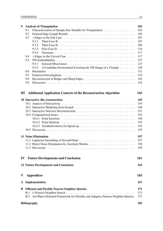 CONTENTS                                                                                                                                                iii


9 Analysis of Triangulation                                                                                                                            103
  9.1 Characterization of Sample Sets Suitable for Triangulation . . . . . . .                                             .   .   .   .   .   .   .   103
  9.2 General Edge Length Bounds . . . . . . . . . . . . . . . . . . . . . . .                                             .   .   .   .   .   .   .   105
  9.3 γ-Edges in the Flat Case . . . . . . . . . . . . . . . . . . . . . . . . .                                           .   .   .   .   .   .   .   107
      9.3.1 Then-Case B . . . . . . . . . . . . . . . . . . . . . . . . . . .                                              .   .   .   .   .   .   .   107
      9.3.2 Then-Case D . . . . . . . . . . . . . . . . . . . . . . . . . . .                                              .   .   .   .   .   .   .   108
      9.3.3 Else-Case D . . . . . . . . . . . . . . . . . . . . . . . . . . . .                                            .   .   .   .   .   .   .   116
      9.3.4 Summary . . . . . . . . . . . . . . . . . . . . . . . . . . . . .                                              .   .   .   .   .   .   .   117
  9.4 γ-Edges in the Curved Case . . . . . . . . . . . . . . . . . . . . . . .                                             .   .   .   .   .   .   .   117
  9.5 NN-Embeddability . . . . . . . . . . . . . . . . . . . . . . . . . . . .                                             .   .   .   .   .   .   .   127
      9.5.1 General Observation . . . . . . . . . . . . . . . . . . . . . . .                                              .   .   .   .   .   .   .   127
      9.5.2 A Candidate Environment Covering the NN-Image of a Triangle                                                    .   .   .   .   .   .   .   128
  9.6 Boundaries . . . . . . . . . . . . . . . . . . . . . . . . . . . . . . . .                                           .   .   .   .   .   .   .   131
  9.7 Empirical Investigations . . . . . . . . . . . . . . . . . . . . . . . . .                                           .   .   .   .   .   .   .   132
  9.8 Reconstruction at Ridges and Sharp Edges . . . . . . . . . . . . . . . .                                             .   .   .   .   .   .   .   142
  9.9 Discussion . . . . . . . . . . . . . . . . . . . . . . . . . . . . . . . . .                                         .   .   .   .   .   .   .   142


III Additional Application Contexts of the Reconstruction Algorithm                                                                                    143

10 Interactive (Re-)construction                                                                                                                       145
   10.1 Aspects of Interactivity . . . . . . . .   .   .   .   .   .   .   .   .   .   .   .   .   .   .   .   .   .   .   .   .   .   .   .   .   .   145
   10.2 Interactive Modeling from Scratch . .      .   .   .   .   .   .   .   .   .   .   .   .   .   .   .   .   .   .   .   .   .   .   .   .   .   148
   10.3 Interactive Selective Reconstruction .     .   .   .   .   .   .   .   .   .   .   .   .   .   .   .   .   .   .   .   .   .   .   .   .   .   151
   10.4 Computational Issues . . . . . . . . .     .   .   .   .   .   .   .   .   .   .   .   .   .   .   .   .   .   .   .   .   .   .   .   .   .   153
        10.4.1 Point Insertion . . . . . . . .     .   .   .   .   .   .   .   .   .   .   .   .   .   .   .   .   .   .   .   .   .   .   .   .   .   154
        10.4.2 Point Deletion . . . . . . . .      .   .   .   .   .   .   .   .   .   .   .   .   .   .   .   .   .   .   .   .   .   .   .   .   .   155
        10.4.3 Tetrahedrizations for Speed-up      .   .   .   .   .   .   .   .   .   .   .   .   .   .   .   .   .   .   .   .   .   .   .   .   .   155
   10.5 Discussion . . . . . . . . . . . . . . .   .   .   .   .   .   .   .   .   .   .   .   .   .   .   .   .   .   .   .   .   .   .   .   .   .   155

11 Noise Elimination                                                                                                                                   157
   11.1 Laplacian Smoothing of Second Order . . . . . . . . . . . . . . . . . . . . . . . . .                                                          157
   11.2 Direct Noise Elimination by Auxiliary Meshes . . . . . . . . . . . . . . . . . . . . .                                                         158
   11.3 Discussion . . . . . . . . . . . . . . . . . . . . . . . . . . . . . . . . . . . . . . . .                                                     159


IV Future Developments and Conclusion                                                                                                                  161

12 Future Developments and Conclusion                                                                                                                  163


V Appendices                                                                                                                                           165

A Implementation                                                                                                                                       167

B Efﬁcient and Flexible Nearest Neighbor Queries                                                                                                       171
  B.1 k-Nearest-Neighbor Search . . . . . . . . . . . . . . . . . . . . . . . . . . . . . . .                                                          171
  B.2 An Object-Oriented Framework for Flexible and Adaptive Nearest Neighbor Queries                                                                  177

Bibliography                                                                                                                                           183
 