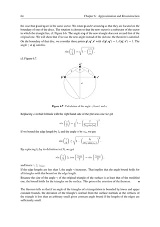 64                                                                  Chapter 6: Approximation and Reconstruction


the case that p and q are in the same sector. We rotate p and r around q so that they are located on the
boundary of one of the discs. The rotation is chosen so that the new sector is a subsector of the sector
in which the triangle lies, cf. Figure 6.6. The angle at q of the new triangle does not exceed that of the
original one. We will show that if we use the new angle instead of the old one, the theorem is satisﬁed.
On the boundary of that disc, we consider three points p′ , q′ , r′ with d(p′ , q′ ) = l, d(q′ , r′ ) = l. The
angle γ at q′ satisﬁes
                                                                                2
                                                   γ                        l
                                            sin         =        1−                 ,
                                                   2                        a
cf. Figure 6.7.
                                                            q’

                                                   l        γ
                                                                        l

                                       p’                                               r’

                                                                a




                            Figure 6.7: Calculation of the angle γ from l and a.

Replacing a in that formula with the right hand side of the previous one we get

                                                                                         2
                                            γ                            l
                                      sin         =     1−                                   .
                                            2                       2r0 sin(α)

If we bound the edge length by l0 and the angle α by α0 , we get

                                                                                             2
                                            γ                            l0
                                   sin            ≥     1−                                       .
                                            2                       2r0 sin(α0 )

By replacing l0 by its deﬁnition in (3), we get

                                        γ               γmin                        γmax
                                sin             ≥ cos                = sin               ,
                                        2                2                           2

and hence γ ≥ γmax .
If the edge lengths are less than l, the angle γ increases. That implies that the angle bound holds for
all triangles with that bound on the edge length.
Because the size of the angle γ of the original triangle of the surface is at least that of the modiﬁed
one, the bound holds for the triangles on the surface. This proves the assertion of the theorem.

The theorem tells us that if an angle of the triangles of a triangulation is bounded by lower and upper
constant bounds, the deviation of the triangle’s normal from the surface normals at the vertices of
the triangle is less than an arbitrary small given constant angle bound if the lengths of the edges are
sufﬁciently small.
 