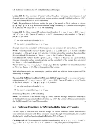 6.4. Sufﬁcient Conditions for NN-Embeddable Pairs of Triangles                                          65


Lemma 6.10 Let S be a compact SF-surface without boundary, t a triangle with vertices on S, and
the angle between n(t) and any normal on the nearest-neighbor image f(t) of t be less than α0 < 90◦ .
Then the NN-image f(t) of t is an NN-embedding.
Proof: The condition of the lemma implies that none of the normals in f(t) is co-linear to a vector
q′ − p′ for p′ , q′ ∈ t, p′ = q′ . But that means that q′ and p′ cannot map to a common nearest neighbor
on S. Thus the NN-image f(t) of t is an NN-embedding.

Lemma 6.11 Let S be a compact SF-surface without boundary, 0◦ < γmin < γmax := 180◦ −γmin <
180◦ , 0◦ < α0 < 90◦ . Then an SF-radius r0 > 0 of S exists so that for all triangles t = △(p, q, r),
p, q, r ∈ S, for which

  (1) the edge length of t is bounded by r0 ,

  (2) the angle γ at q satisﬁes γmin < γ < γmax ,

the angle between the normal n(t) of the triangle t and any normal on f(t) is less than α0 < 90◦ .
Proof: From Theorem 6.8 we know that for a given α1 > 0, an SF-radius r0 of S exists so that for
all triangles t = △(p, q, r), p, q, r ∈ S, satisfying (1) the deviation of the normals at the points of the
NN-embedding f(t) is less than α1 . We set r1 := r0 , r0 the SF-radius of Theorem 6.8.
From Theorem 6.9 we know that for a given α2 , an l0 > 0 exists so that, if (1) and (2) are satisﬁed,
the angle between the surface normal n(q) at q and the normal n(t) of the triangle does not exceed
α2 . We set r2 := l0 , l0 as in Theorem 6.9.
We now deﬁne α1 = α2 := α0 /2, r0 := min{r1 , r2 }. Then the angle between n(t) and any normal
on f(t) is less than α0 < 90◦ . That is the assertion of the Lemma.

With help of these results, we now can give conditions which are sufﬁcient for the existence of NN-
embeddings of triangles.

Theorem 6.12 (Sufﬁcient condition for NN-embeddable triangles) Let S be a compact SF-surface
without boundary, 0◦ < γmin < γmax := 180◦ − γmin < 180◦ . Then an SF-radius r0 > 0 of S exists
so that for all triangles t = △(p, q, r), p, q, r ∈ S, for which

  (1) the edge length of t is bounded by r0 ,

  (2) the angle γ at q satisﬁes γmin < γ < γmax ,

the NN-image f(t) of t is an NN-embedding.
Proof: The conditions of the theorem imply by Lemma 6.11 that the angle between the normal n(t)
of the triangle t and any normal on f(t) is less than α0 < 90◦ . By Lemma 6.10 this assertion implies
that the NN-image f(t) of t is an NN-embedding.


6.4 Sufﬁcient Conditions for NN-Embeddable Pairs of Triangles
The next step is to show that more than one triangle can also be embedded without intersections if
some additional constraints hold. These constraints concern the angle between triangles, the so-called
dihedral angle, which has been introduced in Deﬁnition 5.13 of Chapter 5.

Corollary 6.13 Let S be a compact SF-surface without boundary. Let 0◦ < γmin < γmax := 180◦ −
γmin < 180◦ , 0◦ < α0 < 90◦ , and r0 as in Lemma 6.11. Let t1 and t2 be two triangles which
 