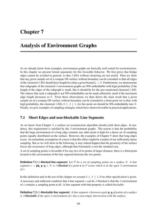 Chapter 7

Analysis of Environment Graphs



As we already know from examples, environment graphs are basically well-suited for reconstruction.
In this chapter we present formal arguments for this favorable behavior. We ﬁrst prove that bridge
edges cannot be avoided in general, so that β-EGs without clustering are not useful. Then we show
that any given sample set of a compact SF-surface without boundary can be extended so that all edges
of the clustered β-EG should have length less than a given bound l0 > 0. Furthermore, we demonstrate
that subgraphs of the clustered β-environment graphs are NN-embeddable with high probability if the
length of the edges of the subgraph is small, like it should be for the just mentioned clustered β-EG.
The chance that such a subgraph is not NN-embeddable can be made arbitrarily small if the maximum
edge length decreases to 0. From these observations we then derive the main result that a given
sample set of a compact SF-surface without boundary can be extended to a ﬁnite point set so that, with
high probability, the clustered β-EG, 0 ≤ β ≤ 1, for this point set should be NN-embeddable into S.
Finally, we give examples of sampling strategies which have shown favorable in practical applications.


7.1 Short Edges and non-blockable Line Segments
As we know from Chapter 3, a surface (re-)construction algorithm should yield short edges. In ten-
dency, this requirement is satisﬁed by the β-environment graphs. The reason is that the probability
that the large environment of a long edge contains any other point is high for a dense set of sampling
points equally distributed on the surface. However, the examples of Chapter 5 show that long edges
occur. An immediate assumption of course is that this effect might be a matter of not sufﬁciently dense
sampling. But as we will show in the following, it may indeed happen that the geometry of the surface
forces the occurrence of long edges, although that fortunately is not the standard case.
A set of sampling points is favorable if for any two of its points of larger distance, there is a third point
located in the environment of the line segment between the two points.

Deﬁnition 7.1 (β-blocked line segment) Let P be a set of sampling points on a surface S. A line
segment s = pq, p, q ∈ S, is β-blocked if a point r in P exists which is in the open β-environment
of s.

In this deﬁnition and in the rest of the chapter we assume 0 ≤ β ≤ 1, if no other speciﬁcation is given.
A necessary and sufﬁcient condition that a line segment s can be β-blocked is that the β-environment
of s contains a sampling point at all. A line segment with that property is called blockable.

Deﬁnition 7.2 (β-blockable line segment) A line segment s between a pair p, q of points of a surface
is β-blockable if the open β-environment of s has a non-empty intersection with the surface.

                                                     69
 