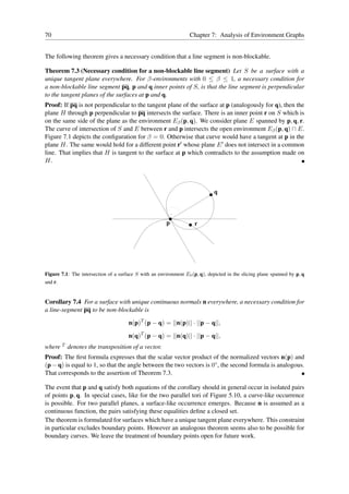 70                                                                Chapter 7: Analysis of Environment Graphs


The following theorem gives a necessary condition that a line segment is non-blockable.

Theorem 7.3 (Necessary condition for a non-blockable line segment) Let S be a surface with a
unique tangent plane everywhere. For β-environments with 0 ≤ β ≤ 1, a necessary condition for
a non-blockable line segment pq, p and q inner points of S, is that the line segment is perpendicular
to the tangent planes of the surfaces at p and q.
Proof: If pq is not perpendicular to the tangent plane of the surface at p (analogously for q), then the
plane H through p perpendicular to pq intersects the surface. There is an inner point r on S which is
on the same side of the plane as the environment Eβ (p, q). We consider plane E spanned by p, q, r.
The curve of intersection of S and E between r and p intersects the open environment Eβ (p, q) ∩ E.
Figure 7.1 depicts the conﬁguration for β = 0. Otherwise that curve would have a tangent at p in the
plane H. The same would hold for a different point r′ whose plane E ′ does not intersect in a common
line. That implies that H is tangent to the surface at p which contradicts to the assumption made on
H.



                                                                              q



                                                        p            r




Figure 7.1: The intersection of a surface S with an environment E0 (p, q), depicted in the slicing plane spanned by p, q
and r.


Corollary 7.4 For a surface with unique continuous normals n everywhere, a necessary condition for
a line-segment pq to be non-blockable is

                                      n(p)T (p − q) = ||n(p)|| · ||p − q||,

                                      n(q)T (p − q) = ||n(q)|| · ||p − q||,
where T denotes the transposition of a vector.
Proof: The ﬁrst formula expresses that the scalar vector product of the normalized vectors n(p) and
(p − q) is equal to 1, so that the angle between the two vectors is 0◦ , the second formula is analogous.
That corresponds to the assertion of Theorem 7.3.

The event that p and q satisfy both equations of the corollary should in general occur in isolated pairs
of points p, q. In special cases, like for the two parallel tori of Figure 5.10, a curve-like occurrence
is possible. For two parallel planes, a surface-like occurrence emerges. Because n is assumed as a
continuous function, the pairs satisfying these equalities deﬁne a closed set.
The theorem is formulated for surfaces which have a unique tangent plane everywhere. This constraint
in particular excludes boundary points. However an analogous theorem seems also to be possible for
boundary curves. We leave the treatment of boundary points open for future work.
 