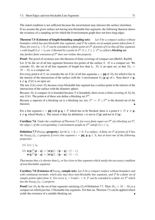 7.1. Short Edges and non-blockable Line Segments                                                        71


The stated condition is not sufﬁcient because the environment may intersect the surface elsewhere.
If we assume the given surface not having non-blockable line segments, the following theorem shows
the existence of a sampling set for which the 0-environment graph does not have long edges.

Theorem 7.5 (Existence of length-bounding sampling sets)             Let S be a compact surface without
boundary which has just blockable line segments, and P be a ﬁnite set of sample points taken from S.
Then, for every l0 > 0, P can be extended to a ﬁnite point set P ′ of points of S so that all line segments
s with length l(s) > l0 are β-blocked by a point in P ′ , 0 ≤ β ≤ 1. P ′ is called a blocking set.
Any further ﬁnite extension of P ′ does not violate this property.
Proof: The proof of existence uses the theorem of ﬁnite coverings of compact sets [Ber63, Kur68].
Let M be the set of all line segments between two points of the surface S. M is a compact set. We
consider M1 , the set of all line segments of length less than l0 . M1 is an open set, so that M2 :=
M − M1 is a compact set.
For every point r of S, we consider the set E(r) of all line segments s = pq of M2 for which r lies in
the interior of the intersection of the surface with the β-environment Eβ (p, q) of s. Note that r = p,
r = q. E(r) is an open set.
The sets E(r) cover M2 because every blockable line segment has a surface point in the interior of the
intersection of the surface with the diameter sphere.
Because M2 is compact (it is bounded because S is bounded), there exists a ﬁnite covering of M2 by
sets E(r). The points r of these sets deﬁne a blocking set P ′′ .
Because a superset of a blocking set is a blocking set, too, P ′ := P ∪ P ′′ is the desired set of the
theorem.

For a line segment s = pq with p, q ∈ P which has to be blocked, there is a point r ∈ P , r = p,
r = q, which blocks s. The reason is that, by deﬁnition, s is not in E(p) and not in E(q).

Corollary 7.6 Under the conditions of Theorem 7.5, for every ﬁnite super-set P ′′ of a blocking set P ′ ,
the edges e of the corresponding β-environment graph on P ′′ satisfy l(e) ≤ l0 .

Deﬁnition 7.7 (Samp1 -property) Let be l0 > 0, ε > 0, S a surface. A ﬁnite set P of points of S has
the Samp1 (l0 , ε)-property if every line segment s = pq, p, q ∈ S, has at least one of the following
properties:

  (1) l(s) ≤ l0 ,

  (2) n(p)T (p − q) > ||n(p)|| · ||p − q|| · (1 − ε),
      n(q)T (p − q) > ||n(q)|| · ||p − q|| · (1 − ε).

That means that s is shorter than l0 , or lies close to line segments which satisfy the necessary condition
of non-blockable segments.

Corollary 7.8 (Existence of Samp1 -sample sets) Let S be a compact surface without boundary and
with continuous normals, which also may have non-blockable line segments, and P be a ﬁnite set of
sample points taken from S. For every l0 > 0 and ε > 0, P can be extended to a ﬁnite set P ′ which
has the Samp1 (l0 , ε)-property.
Proof: Let M3 be the set of line segments satisfying (2) of Deﬁnition 7.7. Then M4 := M − M3 is a
compact set which just has β-blockable line segments. For that set, Theorem 7.5 can be applied which
yields the existence of a suitable blocking set.
 