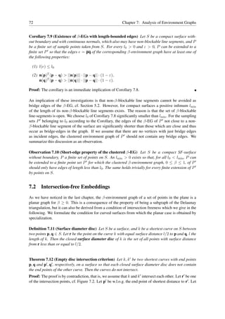 72                                                          Chapter 7: Analysis of Environment Graphs


Corollary 7.9 (Existence of β-EGs with length-bounded edges) Let S be a compact surface with-
out boundary and with continuous normals, which also may have non-blockable line segments, and P
be a ﬁnite set of sample points taken from S. For every l0 > 0 and ε > 0, P can be extended to a
ﬁnite set P ′ so that the edges e = pq of the corresponding β-environment graph have at least one of
the following properties:

  (1) l(e) ≤ l0

  (2) n(p)T (p − q) > ||n(p)|| · ||p − q|| · (1 − ε),
      n(q)T (p − q) > ||n(q)|| · ||p − q|| · (1 − ε).

Proof: The corollary is an immediate implication of Corollary 7.8.

An implication of these investigations is that non-β-blockable line segments cannot be avoided as
bridge edges of the β-EG, cf. Section 5.2. However, for compact surfaces a positive inﬁmum lmin
of the length of its non-β-blockable line segments exists. The reason is that the set of β-blockable
line-segments is open. We choose l0 of Corollary 7.8 signiﬁcantly smaller than lmin . For the sampling
sets P ′ belonging to l0 according to the Corollary, the edges of the β-EG of P ′ not close to a non-
β-blockable line segment of the surface are signiﬁcantly shorter than those which are close and thus
occur as bridge-edges in the graph. If we assume that there are no vertices with just bridge edges
as incident edges, the clustered environment graph of P ′ should not contain any bridge edges. We
summarize this discussion as an observation.

Observation 7.10 (Short-edge property of the clustered β-EG) Let S be a compact SF-surface
without boundary, P a ﬁnite set of points on S. An lmin > 0 exists so that, for all l0 < lmin , P can
be extended to a ﬁnite point set P ′ for which the clustered β-environment graph, 0 ≤ β ≤ 1, of P ′
should only have edges of length less than l0 . The same holds trivially for every ﬁnite extension of P ′
by points on S.


7.2 Intersection-free Embeddings
As we have noticed in the last chapter, the β-environment graph of a set of points in the plane is a
planar graph for β ≥ 0. This is a consequence of the property of being a subgraph of the Delaunay
triangulation, but it can also be derived from a condition of intersection freeness which we give in the
following. We formulate the condition for curved surfaces from which the planar case is obtained by
specialization.

Deﬁnition 7.11 (Surface diameter disc) Let S be a surface, and k be a shortest curve on S between
two points p, q ∈ S. Let r be the point on the curve k with equal surface distance l/2 to p and q, l the
length of k. Then the closed surface diameter disc of k is the set of all points with surface distance
from r less than or equal to l/2.


Theorem 7.12 (Empty disc intersection criterion) Let k, k ′ be two shortest curves with end points
p, q and p′ , q′ , respectively, on a surface so that each closed surface diameter disc does not contain
the end points of the other curve. Then the curves do not intersect.
Proof: The proof is by contradiction, that is, we assume that k and k ′ intersect each other. Let r′ be one
of the intersection points, cf. Figure 7.2. Let p′ be w.l.o.g. the end point of shortest distance to r′ . Let
 
