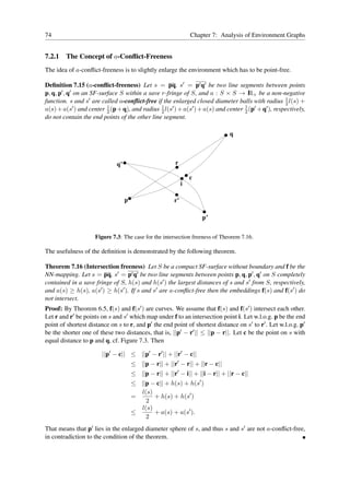 74                                                               Chapter 7: Analysis of Environment Graphs


7.2.1   The Concept of a-Conﬂict-Freeness
The idea of a-conﬂict-freeness is to slightly enlarge the environment which has to be point-free.

Deﬁnition 7.15 (a-conﬂict-freeness) Let s = pq, s′ = p′ q′ be two line segments between points
p, q, p′ , q′ on an SF-surface S within a save r-fringe of S, and a : S × S → I + be a non-negative
                                                                                     R
                                                                                                     1
function. s and s′ are called a-conﬂict-free if the enlarged closed diameter balls with radius 2 l(s) +
                          1
a(s) + a(s′ ) and center 2 (p + q), and radius 1 l(s′ ) + a(s′ ) + a(s) and center 1 (p′ + q′ ), respectively,
                                               2                                   2
do not contain the end points of the other line segment.

                                                                               q



                              q’                         r

                                                                 c
                                                             i

                                   p                    r’

                                                                     p’


                     Figure 7.3: The case for the intersection freeness of Theorem 7.16.

The usefulness of the deﬁnition is demonstrated by the following theorem.

Theorem 7.16 (Intersection freeness) Let S be a compact SF-surface without boundary and f be the
NN-mapping. Let s = pq, s′ = p′ q′ be two line segments between points p, q, p′ , q′ on S completely
contained in a save fringe of S, h(s) and h(s′ ) the largest distances of s and s′ from S, respectively,
and a(s) ≥ h(s), a(s′ ) ≥ h(s′ ). If s and s′ are a-conﬂict-free then the embeddings f(s) and f(s′ ) do
not intersect.
Proof: By Theorem 6.5, f(s) and f(s′ ) are curves. We assume that f(s) and f(s′ ) intersect each other.
Let r and r′ be points on s and s′ which map under f to an intersection point i. Let w.l.o.g. p be the end
point of shortest distance on s to r, and p′ the end point of shortest distance on s′ to r′ . Let w.l.o.g. p′
be the shorter one of these two distances, that is, ||p′ − r′ || ≤ ||p − r||. Let c be the point on s with
equal distance to p and q, cf. Figure 7.3. Then

                        ||p′ − c|| ≤ ||p′ − r′ || + ||r′ − c||
                                       ≤ ||p − r|| + ||r′ − r|| + ||r − c||
                                       ≤ ||p − r|| + ||r′ − i|| + ||i − r|| + ||r − c||
                                       ≤ ||p − c|| + h(s) + h(s′ )
                                         l(s)
                                       =      + h(s) + h(s′ )
                                           2
                                         l(s)
                                       ≤      + a(s) + a(s′ ).
                                           2
That means that p′ lies in the enlarged diameter sphere of s, and thus s and s′ are not a-conﬂict-free,
in contradiction to the condition of the theorem.
 