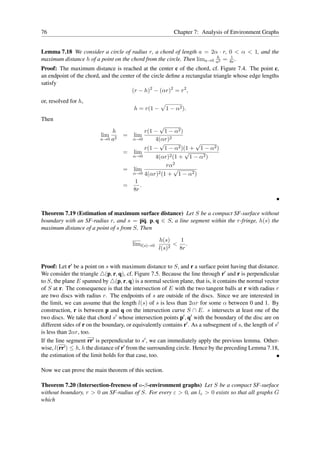76                                                         Chapter 7: Analysis of Environment Graphs


Lemma 7.18 We consider a circle of radius r, a chord of length a = 2α · r, 0 < α < 1, and the
                                                                        h    1
maximum distance h of a point on the chord from the circle. Then lima→0 a2 = 8r .
Proof: The maximum distance is reached at the center c of the chord, cf. Figure 7.4. The point c,
an endpoint of the chord, and the center of the circle deﬁne a rectangular triangle whose edge lengths
satisfy
                                       (r − h)2 − (αr)2 = r2 ,
or, resolved for h,
                                         h = r(1 −     1 − α2 ).
Then
                                                   √
                              h              r(1 − 1 − α2 )
                          lim 2     =   lim
                          a→0 a         α→0      4(αr)2
                                                   √           √
                                             r(1 − 1 − α2 )(1 + 1 − α2 )
                                    =   lim                 √
                                        α→0      4(αr)2 (1 + 1 − α2 )
                                                     rα2
                                    =   lim              √
                                        α→0 4(αr)2 (1 + 1 − α2 )
                                         1
                                    =      .
                                        8r



Theorem 7.19 (Estimation of maximum surface distance) Let S be a compact SF-surface without
boundary with an SF-radius r, and s = pq, p, q ∈ S, a line segment within the r-fringe, h(s) the
maximum distance of a point of s from S. Then

                                                    h(s)    1
                                        liml(s)→0        2
                                                           < .
                                                    l(s)    8r


Proof: Let r′ be a point on s with maximum distance to S, and r a surface point having that distance.
We consider the triangle △(p, r, q), cf. Figure 7.5. Because the line through r′ and r is perpendicular
to S, the plane E spanned by △(p, r, q) is a normal section plane, that is, it contains the normal vector
of S at r. The consequence is that the intersection of E with the two tangent balls at r with radius r
are two discs with radius r. The endpoints of s are outside of the discs. Since we are interested in
the limit, we can assume that the length l(s) of s is less than 2αr for some α between 0 and 1. By
construction, r is between p and q on the intersection curve S ∩ E. s intersects at least one of the
two discs. We take that chord s′ whose intersection points p′ , q′ with the boundary of the disc are on
different sides of r on the boundary, or equivalently contains r′ . As a subsegment of s, the length of s′
is less than 2αr, too.
If the line segment rr′ is perpendicular to s′ , we can immediately apply the previous lemma. Other-
wise, l(rr′ ) ≤ h, h the distance of r′ from the surrounding circle. Hence by the preceding Lemma 7.18,
the estimation of the limit holds for that case, too.

Now we can prove the main theorem of this section.

Theorem 7.20 (Intersection-freeness of a-β-environment graphs) Let S be a compact SF-surface
without boundary, r > 0 an SF-radius of S. For every ε > 0, an lε > 0 exists so that all graphs G
which
 