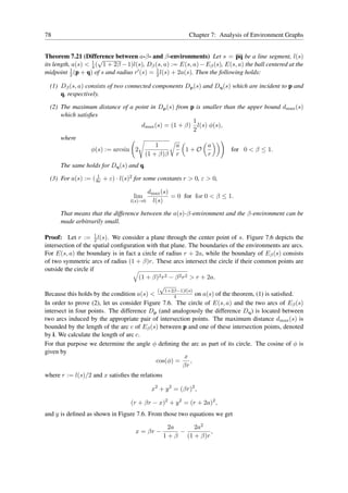 78                                                       Chapter 7: Analysis of Environment Graphs


Theorem 7.21 (Difference between a-β- and β-environments) Let s = pq be a line segment, l(s)
                      √
its length, a(s) < 1 ( 1 + 2β − 1)l(s), Dβ (s, a) := E(s, a) − Eβ (s), E(s, a) the ball centered at the
                   4
           1
midpoint 2 (p + q) of s and radius r′ (s) = 1 l(s) + 2a(s). Then the following holds:
                                            2

  (1) Dβ (s, a) consists of two connected components Dp (s) and Dq (s) which are incident to p and
      q, respectively.

  (2) The maximum distance of a point in Dp (s) from p is smaller than the upper bound dmax (s)
      which satisﬁes
                                                      1
                                   dmax (s) = (1 + β) l(s) φ(s),
                                                      2
      where
                                        1       a           a
                  φ(s) := arcsin 2                 1+O               for 0 < β ≤ 1.
                                    (1 + β)β r              r
      The same holds for Dq (s) and q.
                    1
  (3) For a(s) := ( 8r + ε) · l(s)2 for some constants r > 0, ε > 0,

                                         dmax (s)
                                   lim            = 0 for for 0 < β ≤ 1.
                                  l(s)→0   l(s)

      That means that the difference between the a(s)-β-environment and the β-environment can be
      made arbitrarily small.

                      1
Proof: Let r := 2 l(s). We consider a plane through the center point of s. Figure 7.6 depicts the
intersection of the spatial conﬁguration with that plane. The boundaries of the environments are arcs.
For E(s, a) the boundary is in fact a circle of radius r + 2a, while the boundary of Eβ (s) consists
of two symmetric arcs of radius (1 + β)r. These arcs intersect the circle if their common points are
outside the circle if
                                      (1 + β)2 r2 − β 2 r2 > r + 2a.
                                              √
                                             ( 1+2β−1)l(s)
Because this holds by the condition a(s) <          4        on a(s) of the theorem, (1) is satisﬁed.
In order to prove (2), let us consider Figure 7.6. The circle of E(s, a) and the two arcs of Eβ (s)
intersect in four points. The difference Dp (and analogously the difference Dq ) is located between
two arcs induced by the appropriate pair of intersection points. The maximum distance dmax (s) is
bounded by the length of the arc c of Eβ (s) between p and one of these intersection points, denoted
by i. We calculate the length of arc c.
For that purpose we determine the angle φ deﬁning the arc as part of its circle. The cosine of φ is
given by
                                                         x
                                            cos(φ) =       ,
                                                        βr
where r := l(s)/2 and x satisﬁes the relations

                                          x2 + y 2 = (βr)2 ,

                                  (r + βr − x)2 + y 2 = (r + 2a)2 ,
and y is deﬁned as shown in Figure 7.6. From those two equations we get

                                                   2a     2a2
                                    x = βr −          −         ,
                                                 1 + β (1 + β)r
 