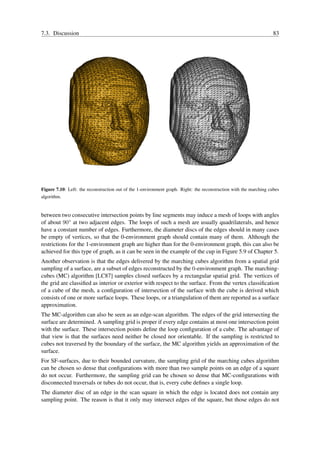 7.3. Discussion                                                                                                     83




Figure 7.10: Left: the reconstruction out of the 1-environment graph. Right: the reconstruction with the marching cubes
algorithm.


between two consecutive intersection points by line segments may induce a mesh of loops with angles
of about 90◦ at two adjacent edges. The loops of such a mesh are usually quadrilaterals, and hence
have a constant number of edges. Furthermore, the diameter discs of the edges should in many cases
be empty of vertices, so that the 0-environment graph should contain many of them. Although the
restrictions for the 1-environment graph are higher than for the 0-environment graph, this can also be
achieved for this type of graph, as it can be seen in the example of the cup in Figure 5.9 of Chapter 5.
Another observation is that the edges delivered by the marching cubes algorithm from a spatial grid
sampling of a surface, are a subset of edges reconstructed by the 0-environment graph. The marching-
cubes (MC) algorithm [LC87] samples closed surfaces by a rectangular spatial grid. The vertices of
the grid are classiﬁed as interior or exterior with respect to the surface. From the vertex classiﬁcation
of a cube of the mesh, a conﬁguration of intersection of the surface with the cube is derived which
consists of one or more surface loops. These loops, or a triangulation of them are reported as a surface
approximation.
The MC-algorithm can also be seen as an edge-scan algorithm. The edges of the grid intersecting the
surface are determined. A sampling grid is proper if every edge contains at most one intersection point
with the surface. These intersection points deﬁne the loop conﬁguration of a cube. The advantage of
that view is that the surfaces need neither be closed nor orientable. If the sampling is restricted to
cubes not traversed by the boundary of the surface, the MC algorithm yields an approximation of the
surface.
For SF-surfaces, due to their bounded curvature, the sampling grid of the marching cubes algorithm
can be chosen so dense that conﬁgurations with more than two sample points on an edge of a square
do not occur. Furthermore, the sampling grid can be chosen so dense that MC-conﬁgurations with
disconnected traversals or tubes do not occur, that is, every cube deﬁnes a single loop.
The diameter disc of an edge in the scan square in which the edge is located does not contain any
sampling point. The reason is that it only may intersect edges of the square, but those edges do not
 