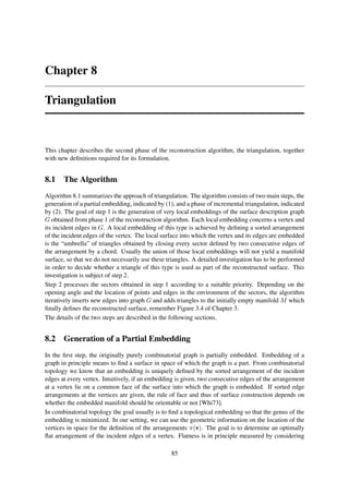 Chapter 8

Triangulation


This chapter describes the second phase of the reconstruction algorithm, the triangulation, together
with new deﬁnitions required for its formulation.


8.1 The Algorithm
Algorithm 8.1 summarizes the approach of triangulation. The algorithm consists of two main steps, the
generation of a partial embedding, indicated by (1), and a phase of incremental triangulation, indicated
by (2). The goal of step 1 is the generation of very local embeddings of the surface description graph
G obtained from phase 1 of the reconstruction algorithm. Each local embedding concerns a vertex and
its incident edges in G. A local embedding of this type is achieved by deﬁning a sorted arrangement
of the incident edges of the vertex. The local surface into which the vertex and its edges are embedded
is the “umbrella” of triangles obtained by closing every sector deﬁned by two consecutive edges of
the arrangement by a chord. Usually the union of those local embeddings will not yield a manifold
surface, so that we do not necessarily use these triangles. A detailed investigation has to be performed
in order to decide whether a triangle of this type is used as part of the reconstructed surface. This
investigation is subject of step 2.
Step 2 processes the sectors obtained in step 1 according to a suitable priority. Depending on the
opening angle and the location of points and edges in the environment of the sectors, the algorithm
iteratively inserts new edges into graph G and adds triangles to the initially empty manifold M which
ﬁnally deﬁnes the reconstructed surface, remember Figure 3.4 of Chapter 3.
The details of the two steps are described in the following sections.


8.2 Generation of a Partial Embedding
In the ﬁrst step, the originally purely combinatorial graph is partially embedded. Embedding of a
graph in principle means to ﬁnd a surface in space of which the graph is a part. From combinatorial
topology we know that an embedding is uniquely deﬁned by the sorted arrangement of the incident
edges at every vertex. Intuitively, if an embedding is given, two consecutive edges of the arrangement
at a vertex lie on a common face of the surface into which the graph is embedded. If sorted edge
arrangements at the vertices are given, the rule of face and thus of surface construction depends on
whether the embedded manifold should be orientable or not [Whi73].
In combinatorial topology the goal usually is to ﬁnd a topological embedding so that the genus of the
embedding is minimized. In our setting, we can use the geometric information on the location of the
vertices in space for the deﬁnition of the arrangements π(v). The goal is to determine an optimally
ﬂat arrangement of the incident edges of a vertex. Flatness is in principle measured by considering

                                                  85
 