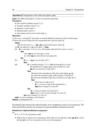 86                                                                             Chapter 8: Triangulation


Algorithm 8.1 Triangulation of the surface description graph
Input: The SDG G from phase 1 of the reconstruction algorithm.
Parameters:
    • Line segment candidate region Cc (s).
    • Triangle candidate region Cc (t).
    • Boundary control angle γc .       ′

    • Dihedral angle control δc .
    • Line segment intersection control angle χc .
Operation:
(1) For every vertex p of G, determine an optimal dihedral arrangement of its incident edges.
(2) Insert the sectors induced by the arrangement into a priority queue Q.
    repeat
        Take the ﬁrst sector w = (pq1 , pq2 ) from Q and remove it from Q.
                                                      ′
    (A) if ( the angle of w at p is less than γc ) then
    (B) if ( a vertex q ∈ Cc (t(w)), t(w) the triangle induced by the sector w, exists )
              then
                    Insert pq into G where q is a vertex
                    for which pq does not intersect any edge of G.
              else
    (C)            if ( e3 := q1 q2 is not an edge of G )
                   then
    (D)                   if ( a suitable point q ∈ Cc (e3 ) different from p exists so that
                               the quadrilateral ✷(p, q1 , q, q2 ) does not fold-over and
                               pq does not intersect an edge of G )
                          then
                                 Determine the triangulation of the four points (p, q1 , q2 , q),
                                 for which the maximum angle of the triangles is minimized.
                                 if ( the newly introduced edge does not intersect an edge of G )
                                 then
                                        Insert the new edge into G.
                                        if ( e3 is the new edge of the triangulation )
                                        then insert triangle t(w) into M.
                          else
                                if ( e3 does not intersect an edge of G )
                                then insert e3 into G; insert triangle t(w) into M .
                   else insert triangle t(w) into M ;
    until ( no more candidates can be found ).
Output: A triangulation M .

the dihedral angles between the induced triangles of two neighboring sectors of an arrangement. The
following deﬁnition speciﬁes the meaning of an optimal dihedral arrangement precisely.
Deﬁnition 8.1 (Optimal dihedral arrangement)
Let
    • G = (P, E) be a geometric graph,
     • Π(p) be the set of all cyclic arrangements of the edges at vertex p where edges pq, pr for which
       the edge qr is in E are consecutive in the cycle of arrangement,
 