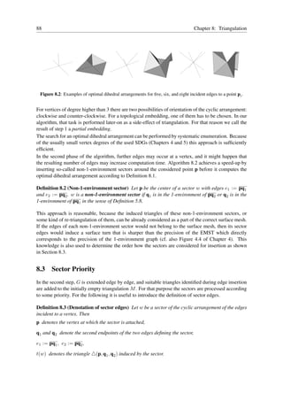88                                                                                Chapter 8: Triangulation




 Figure 8.2: Examples of optimal dihedral arrangements for ﬁve, six, and eight incident edges to a point pi .


For vertices of degree higher than 3 there are two possibilities of orientation of the cyclic arrangement:
clockwise and counter-clockwise. For a topological embedding, one of them has to be chosen. In our
algorithm, that task is performed later-on as a side-effect of triangulation. For that reason we call the
result of step 1 a partial embedding.
The search for an optimal dihedral arrangement can be performed by systematic enumeration. Because
of the usually small vertex degrees of the used SDGs (Chapters 4 and 5) this approach is sufﬁciently
efﬁcient.
In the second phase of the algorithm, further edges may occur at a vertex, and it might happen that
the resulting number of edges may increase computation time. Algorithm 8.2 achieves a speed-up by
inserting so-called non-1-environment sectors around the considered point p before it computes the
optimal dihedral arrangement according to Deﬁnition 8.1.

Deﬁnition 8.2 (Non-1-environment sector) Let p be the center of a sector w with edges e1 := pq1
and e2 := pq2 . w is a non-1-environment sector if q1 is in the 1-environment of pq2 or q2 is in the
1-environment of pq1 in the sense of Deﬁnition 5.8.

This approach is reasonable, because the induced triangles of these non-1-environment sectors, or
some kind of re-triangulation of them, can be already considered as a part of the correct surface mesh.
If the edges of each non-1-environment sector would not belong to the surface mesh, then its sector
edges would induce a surface turn that is sharper than the precision of the EMST which directly
corresponds to the precision of the 1-environment graph (cf. also Figure 4.4 of Chapter 4). This
knowledge is also used to determine the order how the sectors are considered for insertion as shown
in Section 8.3.


8.3 Sector Priority
In the second step, G is extended edge by edge, and suitable triangles identiﬁed during edge insertion
are added to the initially empty triangulation M . For that purpose the sectors are processed according
to some priority. For the following it is useful to introduce the deﬁnition of sector edges.

Deﬁnition 8.3 (Denotation of sector edges) Let w be a sector of the cyclic arrangement of the edges
incident to a vertex. Then
p denotes the vertex at which the sector is attached,

q1 and q2 denote the second endpoints of the two edges deﬁning the sector,

e1 := pq1 , e2 := pq2 ,

t(w) denotes the triangle △(p, q1 , q2 ) induced by the sector.
 