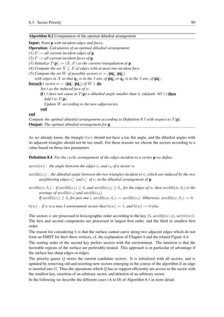 8.3. Sector Priority                                                                                   89


Algorithm 8.2 Computation of the optimal dihedral arrangement
Input: Point p with incident edges and faces.
Operation: Calculation of an optimal dihedral arrangement:
(1) E := all current incident edges of p.
(2) F := all current incident faces of p.
(3) Initialize T (p) := (E, F ) as the current triangulation at p.
(4) Compute the set X ⊆ E of edges with at most one incident face.
(5) Compute the set W of possible sectors w = (pq1 , pq2 )
    with edges in X so that q1 is in the 1-env. of pq2 or q2 is in the 1-env. of pq1 .
foreach ( sector w = (pq1 , pq2 ) of W ) do
        Set t as the induced face of w.
        if ( t does not cause in T (p) a dihedral angle smaller than δc (default: 60◦ ) ) then
           Add t to T (p).
           Update W according to the new adjacencies.
        end
end
Compute the optimal dihedral arrangement according to Deﬁnition 8.1 with respect to T (p).
Output: The optimal dihedral arrangement for p.


As we already know, the triangle t(w) should not have a too ﬂat angle, and the dihedral angles with
its adjacent triangles should not be too small. For these reasons we choose the sectors according to a
value based on those two parameters.

Deﬁnition 8.4 For the cyclic arrangement of the edges incident to a vertex p we deﬁne:

arctri(w) : the angle between the edges e1 and e2 of a sector w.

arcdih(ei ) : the dihedral angle between the two triangles incident to ei which are induced by the two
      neighboring edges e+ and e− of ei in the dihedral arrangement of p.
                           i       i

arcdih(w, δc ) : if arcdih(e1 ) ≥ δc and arcdih(e2 ) ≥ δc , for the edges of w, then arcdih(w, δc ) is the
      average of arcdih(e1 ) and arcdih(e2 ).
      If arcdih(ei ) ≥ δc for just one i, arcdih(w, δc ) := arcdih(ei ). Otherwise, arcdih(w, δc ) := 0.

b(w) : if w is a non-1-environment sector then b(w) := 1, and b(w) := 0 else.

The sectors w are processed in lexicographic order according to the key (b, arcdih(w, α), arctri(w)).
The ﬁrst and second components are processed in largest ﬁrst order, and the third in smallest ﬁrst
order.
The reason for considering b is that the surface cannot curve along two adjacent edges which do not
form an EMST for their three vertices, cf. the explanation of Chapter 4 and the related Figure 4.4.
The sorting order of the second key prefers sectors with ﬂat environment. The intuition is that the
favorable regions of the surface are preferably treated. This approach is in particular of advantage if
the surface has sharp edges or ridges.
The priority queue Q stores the current candidate sectors. It is initialized with all sectors, and is
updated by removing old and inserting new sectors emerging in the course of the algorithm if an edge
is inserted into G. Thus the operations which Q has to support efﬁciently are access to the sector with
the smallest key, insertion of an arbitrary sector, and deletion of an arbitrary sector.
In the following we describe the different cases (A to D) of Algorithm 8.1 in more detail.
 