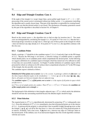 90                                                                             Chapter 8: Triangulation


8.4 Edge and Triangle Creation: Case A
If the angle of the triangle t(w) at p is larger than a given global angle bound γc , 0◦ < γc < 180◦ ,
                                                                                    ′          ′
                                                                             ′
processing of the current sector is terminated without any further action. γc is a parameter controlling
the algorithm and is usually chosen large. That part of the algorithm is responsible for creating bound-
aries in the case that the desired surface is not closed. The mechanism of boundary generation caused
by this part of the algorithm is described in Section 9.6. of Chapter 9.


8.5 Edge and Triangle Creation: Case B
Based on the current sector w, the algorithm tries to ﬁnd an edge for insertion into G. Two main
cases are distinguished by considering the triangle t(w). If a point of P lies over t(w), then the line s
between p and q is inserted as an edge into G, where q is one of those points in the triangle for which
s does not intersect any edge already in G. If no point of P is over t(w), the algorithm continues with
the else-case.

8.5.1   Candidate Points
Ideally, a point p ∈ P should be in the candidate region Cc (t(w)) if and only if p is in the NN-image
of t(w). Because the NN-image is not known, a selection strategy of candidate points is required
which should yield a set of candidate points which comprehends the desired points. In the following
we suggest a deﬁnition of a candidate region of triangles which has turned out to be sufﬁcient in order
to treat data sets successfully in practice. In Chapter 9 another deﬁnition of candidate region will be
presented for which we will prove for SF-surfaces that it comprehends all points of P in the NN-image
of the triangle, but also possibly some more.
The candidate region is deﬁned as follows.

Deﬁnition 8.5 (Flat points over a sector) Let w be a sector. A point q is called to be ﬂat over w if
the three largest dihedral angles in the tetrahedron τ = ✸(t(w), q) are at the edges qp, qq1 , qq2 ,
that is, all angles are between triangles that are adjacent to q.
                           F
The candidate region Cc (w) of ﬂat points over a sector w is the region of all points in space which
are ﬂat over w.
Let P be a set of sample points of a surface. Then PcF (w) := Cc (w) ∩ P denotes the candidate set
                                                                  F

of ﬂat sample points over a triangle w.

The background of this deﬁnition is that triangles adjacent to p ∈ PcF (w) which satisfy the deﬁnition
should ﬁt well into the surrounding manifold because the dihedral angles should be large.

8.5.2   Point Selection
The required point in PcF (w) is algorithmically determined by projecting PcF (w) orthogonally onto
t(w). From the deﬁnition of PcF (w) it is immediately clear that all projected points are in the interior
of t(w). A point q with the property is selected that a line in parallel to q1 q2 through q exists so that
the triangle △(p, q′ , q′ ) cut off by this line from t(w) does not contain any of the projected points in
                    1 2
its interior. Evidently, such a line exists. If pq does not χ-intersect any edge of G then q is taken as
the desired point. If the unlikely case of an intersection happens then the overall algorithm continues
with the next sector.
 