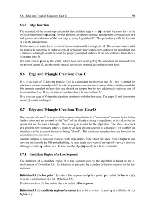 8.6. Edge and Triangle Creation: Case C                                                                 91


8.5.3   Edge Insertion
The main task of the insertion procedure for the candidate edge e := pq is to ﬁnd locations for e in the
cyclic arrangements of p and q. For that purpose, an optimal dihedral arrangement is recalculated at p
and q under consideration of the new edge e, using Algorithm 8.2. This procedure yields the location
of e in the arrangements.
Furthermore, e is tested for existence of an intersection with a triangle in M . The intersection test with
the triangle is performed in order to keep M deﬁnitively intersection-free, although the probability that
e intersects a triangle should be small for properly sampled surfaces. If no intersection is found then e
is inserted into M .
For both vertices p and q, the sectors which have been destroyed by this operation are removed from
the priority queue Q, and the newly created sectors are inserted, according to their keys.


8.6 Edge and Triangle Creation: Case C
If e3 is an edge of G then the triangle t(w) is a candidate for insertion into M . t(w) is tested for
whether it intersects an edge of G, in order to guarantee intersection-freeness of the resulting manifold.
For properly sampled surfaces this case should not happen but this test additionally enforces that M
is intersection-free. If t(w) is intersection-free then it is inserted into M .
If e3 is not an edge of G then the algorithm continues with the then-case. The graph G and the priority
queue Q remain unchanged.


8.7 Edge and Triangle Creation: Then-Case D
One purpose of case D is to extend the current triangulation in a ”non-convex” manner by including
further points not yet covered by the ”hull” of the already existing triangulation, as it is done for the
points that are ﬂat over a triangle. This strategy is crucial for the algorithm. The idea is to check
at a possible new boundary edge e3 given by an edge closing a sector to a triangle t(w) whether the
boundary can be extended instead of being ”closed”. The candidate sample points are found in the
candidate environment of e3 .
Another purpose is to avoid triangles with large angles from which we know from Chapter 6 that
they are unfavorable for NN-embeddability. A large angle may occur if an edge of type e3 is inserted
although a vertex q is close to it. In this case the edge pq usually is a better candidate.


8.7.1   Candidate Region of a Line Segment
The deﬁnition of a candidate region of a line segment used by the algorithm is based on the β-
environment of Deﬁnition 5.8. Its deﬁnition is preceded by a further deﬁnition required for its for-
mulation.

Deﬁnition 8.6 (β-close point) Let s be a line segment and p be a point. p is called β-close to s if p
is in the β-environment of s (cf. Deﬁnition 5.8).
If s does not have β-close points then s is called β-line segment.

Deﬁnition 8.7 (βc -candidate region of a sector) Let w be a sector. A point q is called to be βc -
before w if
 