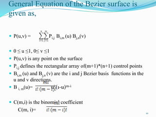 General Equation of the Bezier surface is
given as,
 P(u,v) = Pi,j Bi,m (u) Bj,n(v)
 0 ≤ u ≤1, 0≤ v ≤1
 P(u,v) is any point on the surface
 Pi,j defines the rectangular array of(m+1)*(n+1) control points
 Bi,m (u) and Bj,n (v) are the i and j Bezier basis functions in the
u and v directions.
 B i, m(u)= ui (1-u)m-i
 C(m,i) is the binomial coefficient
C(m, i)=
10
 