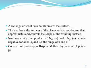  A rectangular set of data points creates the surface.
 This set forms the vertices of the characteristic polyhedron that
approximates and controls the shape of the resulting surface.
 Non negativity the product of Ni,k (u) and Nj,l (v) is non
negative for all k,l,i,jand u,v the range of 0 and 1.
 Convex hull property A B-spline defined by its control points
pij
17
 