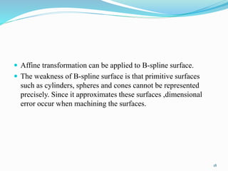  Affine transformation can be applied to B-spline surface.
 The weakness of B-spline surface is that primitive surfaces
such as cylinders, spheres and cones cannot be represented
precisely. Since it approximates these surfaces ,dimensional
error occur when machining the surfaces.
18
 