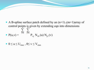  A B-spline surface patch defined by an (n+1) *(m+1)array of
control points is given by extending eqn into dimensions
 P(u,v) = Pi,j Ni,k (u) Nj,l (v)
 0 ≤ u ≤ Umax , 0≤ v ≤ Vmax
19
 