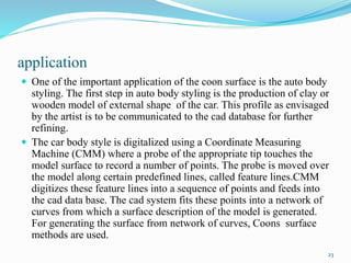 application
 One of the important application of the coon surface is the auto body
styling. The first step in auto body styling is the production of clay or
wooden model of external shape of the car. This profile as envisaged
by the artist is to be communicated to the cad database for further
refining.
 The car body style is digitalized using a Coordinate Measuring
Machine (CMM) where a probe of the appropriate tip touches the
model surface to record a number of points. The probe is moved over
the model along certain predefined lines, called feature lines.CMM
digitizes these feature lines into a sequence of points and feeds into
the cad data base. The cad system fits these points into a network of
curves from which a surface description of the model is generated.
For generating the surface from network of curves, Coons surface
methods are used.
23
 