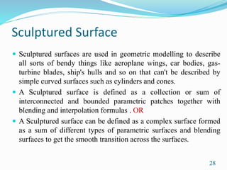 Sculptured Surface
 Sculptured surfaces are used in geometric modelling to describe
all sorts of bendy things like aeroplane wings, car bodies, gas-
turbine blades, ship's hulls and so on that can't be described by
simple curved surfaces such as cylinders and cones.
 A Sculptured surface is defined as a collection or sum of
interconnected and bounded parametric patches together with
blending and interpolation formulas . OR
 A Sculptured surface can be defined as a complex surface formed
as a sum of different types of parametric surfaces and blending
surfaces to get the smooth transition across the surfaces.
28
 
