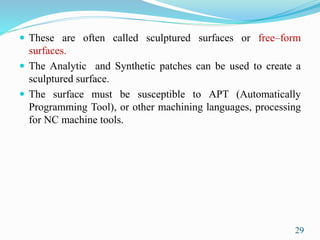  These are often called sculptured surfaces or free–form
surfaces.
 The Analytic and Synthetic patches can be used to create a
sculptured surface.
 The surface must be susceptible to APT (Automatically
Programming Tool), or other machining languages, processing
for NC machine tools.
29
 