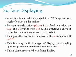 Surface Displaying
 A surface is normally displayed in a CAD system as a
mesh of curves on the surface.
 For a parametric surface p(u, v) if u is fixed to a value, say
0.05, and v is varied from 0 to 1. This generates a curve on
the surface whose u coordinate is a constant.
 This gives the isoparametric curve in the v direction with
u=0.05.
 This is a very inefficient type of display, as depending
upon the parameter increments used for u and v.
 This is sometimes called wireframe display.
31
 