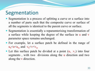 Segmentation
 Segmentation is a process of splitting a curve or a surface into
a number of parts such that the composite curve or surface of
all the segments is identical to the parent curve or surface.
 Segmentation is essentially a reparamterising transformation of
a surface while keeping the degree of the surface in u and v
parameter space remains unchanged.
 For example, let a surface patch be defined in the range of
u0<u<um and v0<v<vm
 Let this surface patch be divided at a point (u1 , v1) into four
segments , with two divisions along the u direction and two
along the v direction.
33
 