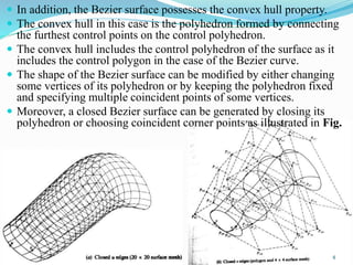  In addition, the Bezier surface possesses the convex hull property.
 The convex hull in this case is the polyhedron formed by connecting
the furthest control points on the control polyhedron.
 The convex hull includes the control polyhedron of the surface as it
includes the control polygon in the case of the Bezier curve.
 The shape of the Bezier surface can be modified by either changing
some vertices of its polyhedron or by keeping the polyhedron fixed
and specifying multiple coincident points of some vertices.
 Moreover, a closed Bezier surface can be generated by closing its
polyhedron or choosing coincident corner points as illustrated in Fig.
4
 