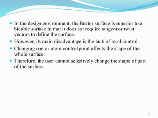  In the design environment, the Bezier surface is superior to a
bicubic surface in that it does not require tangent or twist
vectors to define the surface.
 However, its main disadvantage is the lack of local control.
 Changing one or more control point affects the shape of the
whole surface.
 Therefore, the user cannot selectively change the shape of part
of the surface.
6
 