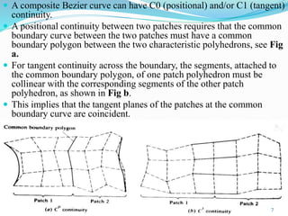  A composite Bezier curve can have C0 (positional) and/or C1 (tangent)
continuity.
 A positional continuity between two patches requires that the common
boundary curve between the two patches must have a common
boundary polygon between the two characteristic polyhedrons, see Fig
a.
 For tangent continuity across the boundary, the segments, attached to
the common boundary polygon, of one patch polyhedron must be
collinear with the corresponding segments of the other patch
polyhedron, as shown in Fig b.
 This implies that the tangent planes of the patches at the common
boundary curve are coincident.
7
 