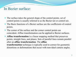In Bezier surface:
 The surface takes the general shape of the control points. set of
control points is usually referred to as the Bezier net or control net.
 The Basis functions of a Bezier surface are the coefficients of control
points.
 The corner of the surface and the corner control points are
coincident. Affine transformation can be applied to Bezier surfaces.
 Affine transformation is a linear mapping method that preserves
points, straight lines, and planes. Sets of parallel lines remain parallel
after an affine transformation. The affine
transformation technique is typically used to correct for geometric
distortions or deformations that occur with non-ideal camera angles.
8
 