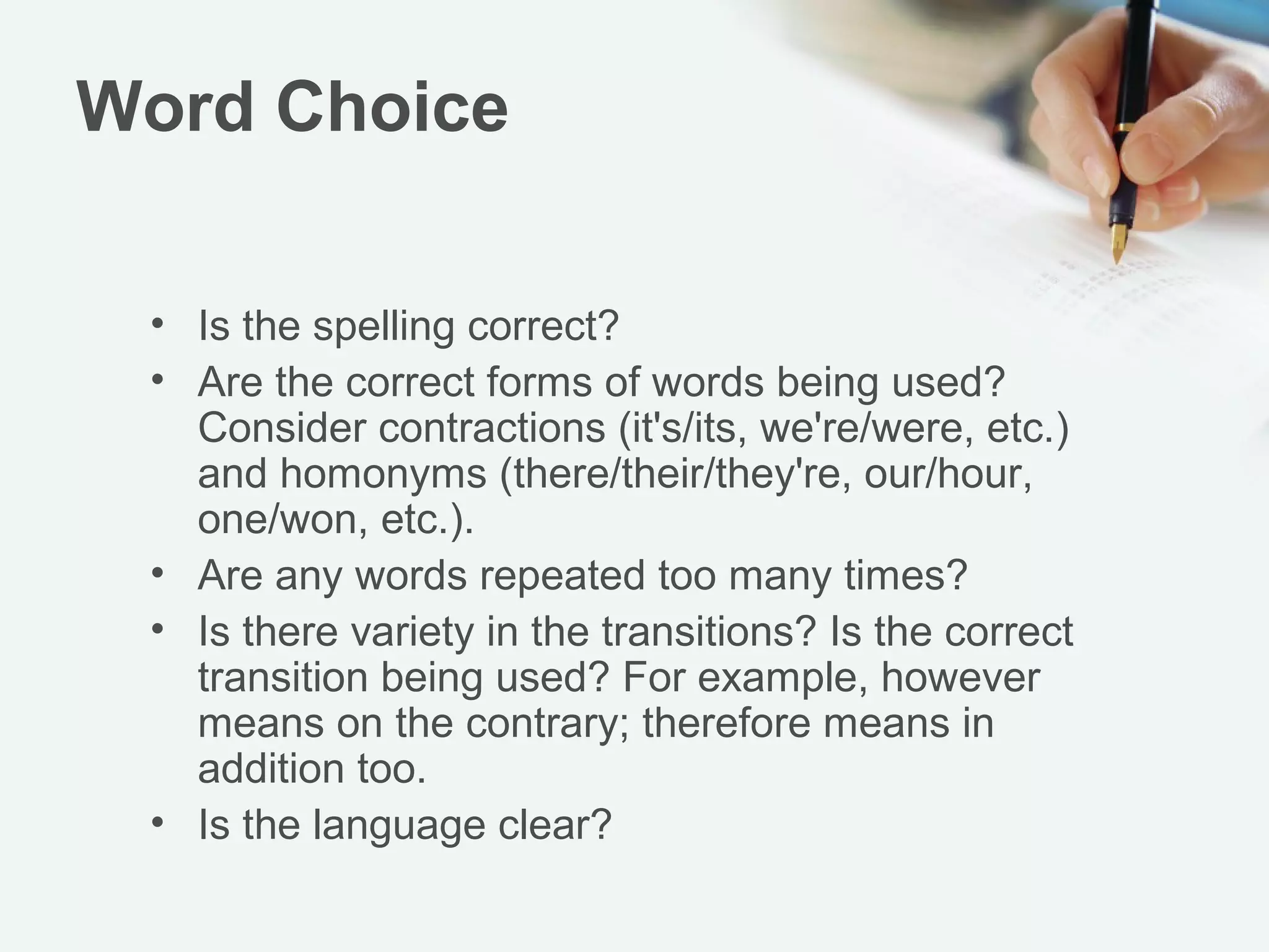 Word Choice
• Is the spelling correct?
• Are the correct forms of words being used?
Consider contractions (it's/its, we're/were, etc.)
and homonyms (there/their/they're, our/hour,
one/won, etc.).
• Are any words repeated too many times?
• Is there variety in the transitions? Is the correct
transition being used? For example, however
means on the contrary; therefore means in
addition too.
• Is the language clear?