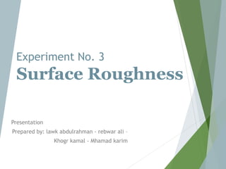 Experiment No. 3
Surface Roughness
Presentation
Prepared by: lawk abdulrahman - rebwar ali –
Khogr kamal - Mhamad karim
 