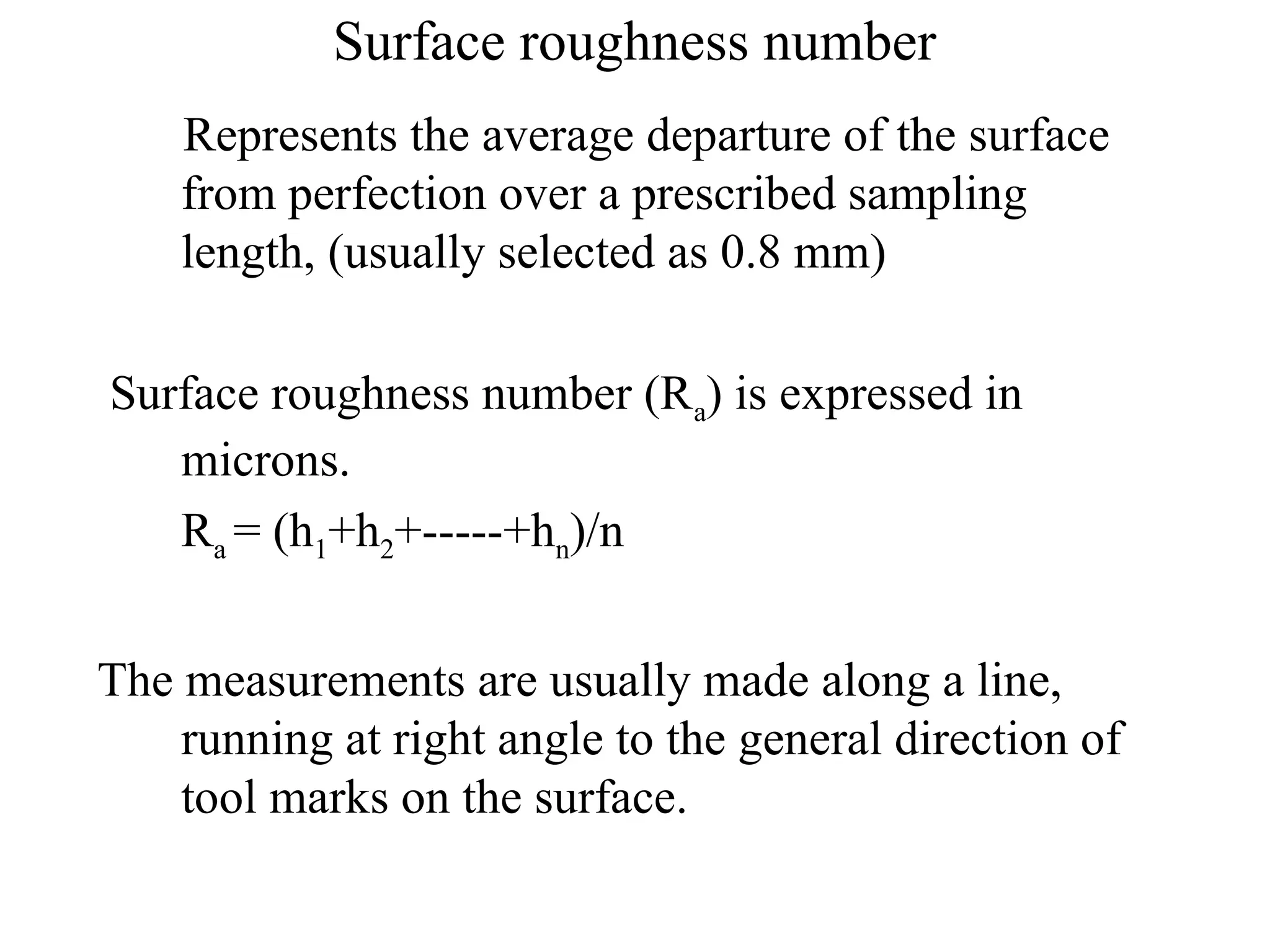 Surface roughness number
Represents the average departure of the surface
from perfection over a prescribed sampling
length, (usually selected as 0.8 mm)
Surface roughness number (Ra) is expressed in
microns.
Ra = (h1+h2+-----+hn)/n
The measurements are usually made along a line,
running at right angle to the general direction of
tool marks on the surface.
 
