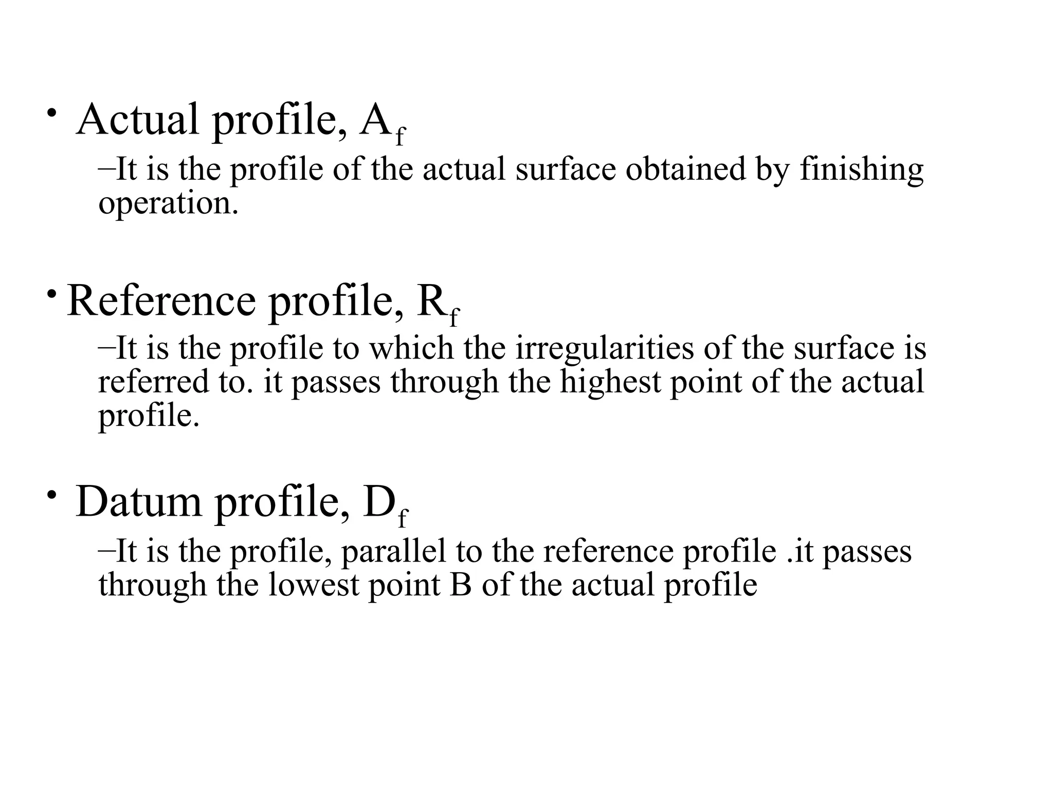 • Actual profile, Af
–It is the profile of the actual surface obtained by finishing
operation.
• Reference profile, Rf
–It is the profile to which the irregularities of the surface is
referred to. it passes through the highest point of the actual
profile.
• Datum profile, Df
–It is the profile, parallel to the reference profile .it passes
through the lowest point B of the actual profile
 