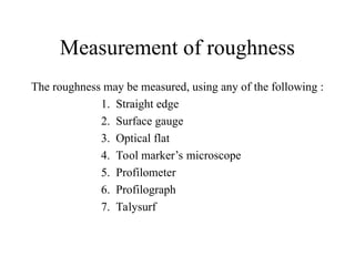 Measurement of roughness
The roughness may be measured, using any of the following :
1. Straight edge
2. Surface gauge
3. Optical flat
4. Tool marker’s microscope
5. Profilometer
6. Profilograph
7. Talysurf
 